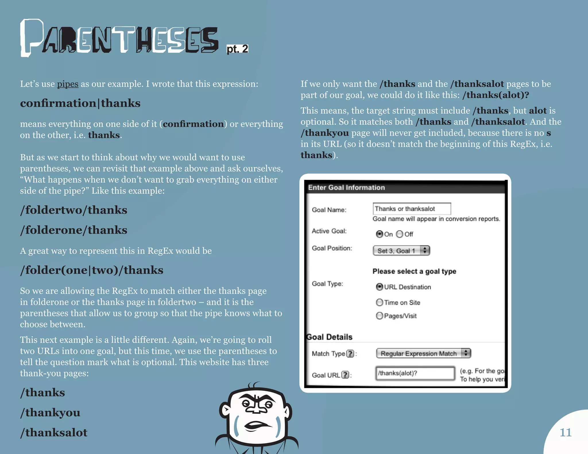 paRentHeseS 
Let’s use pipes as our example. I wrote that this expression: 
confirmation|thanks 
means everything on one side of it (confirmation) or everything 
on the other, i.e. thanks. 
But as we start to think about why we would want to use 
parentheses, we can revisit that example above and ask ourselves, 
“What happens when we don’t want to grab everything on either 
side of the pipe?” Like this example: 
/foldertwo/thanks 
/folderone/thanks 
A great way to represent this in RegEx would be 
/folder(one|two)/thanks 
So we are allowing the RegEx to match either the thanks page 
in folderone or the thanks page in foldertwo – and it is the 
parentheses that allow us to group so that the pipe knows what to 
choose between. 
This next example is a little different. Again, we’re going to roll 
two URLs into one goal, but this time, we use the parentheses to 
tell the question mark what is optional. This website has three 
thank-you pages: 
/thanks 
/thankyou 
/thanksalot 
If we only want the /thanks and the /thanksalot pages to be 
part of our goal, we could do it like this: /thanks(alot)? 
This means, the target string must include /thanks, but alot is 
optional. So it matches both /thanks and /thanksalot. And the 
/thankyou page will never get included, because there is no s 
in its URL (so it doesn’t match the beginning of this RegEx, i.e. 
thanks). 
pt. 2 
11 
 