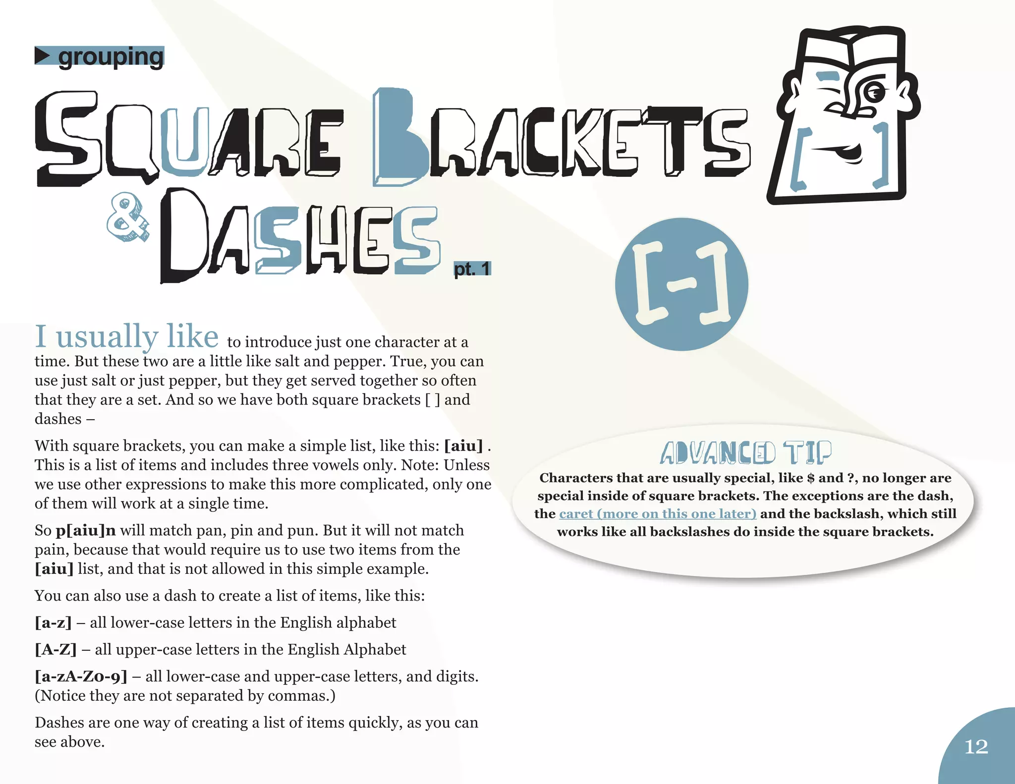 I usually like to introduce just one character at a 
time. But these two are a little like salt and pepper. True, you can 
use just salt or just pepper, but they get served together so often 
that they are a set. And so we have both square brackets [ ] and 
dashes – 
With square brackets, you can make a simple list, like this: [aiu] . 
This is a list of items and includes three vowels only. Note: Unless 
we use other expressions to make this more complicated, only one 
of them will work at a single time. 
So p[aiu]n will match pan, pin and pun. But it will not match 
pain, because that would require us to use two items from the 
[aiu] list, and that is not allowed in this simple example. 
You can also use a dash to create a list of items, like this: 
[a-z] – all lower-case letters in the English alphabet 
[A-Z] – all upper-case letters in the English Alphabet 
[a-zA-Z0-9] – all lower-case and upper-case letters, and digits. 
(Notice they are not separated by commas.) 
Dashes are one way of creating a list of items quickly, as you can 
see above. 
squArE BraCkeTs 
daShes 
grouping 
& 
aDvaNCed tIp 
Characters that are usually special, like $ and ?, no longer are 
special inside of square brackets. The exceptions are the dash, 
the caret (more on this one later) and the backslash, which still 
works like all backslashes do inside the square brackets. 
12 
pt. 1 [-] 
 