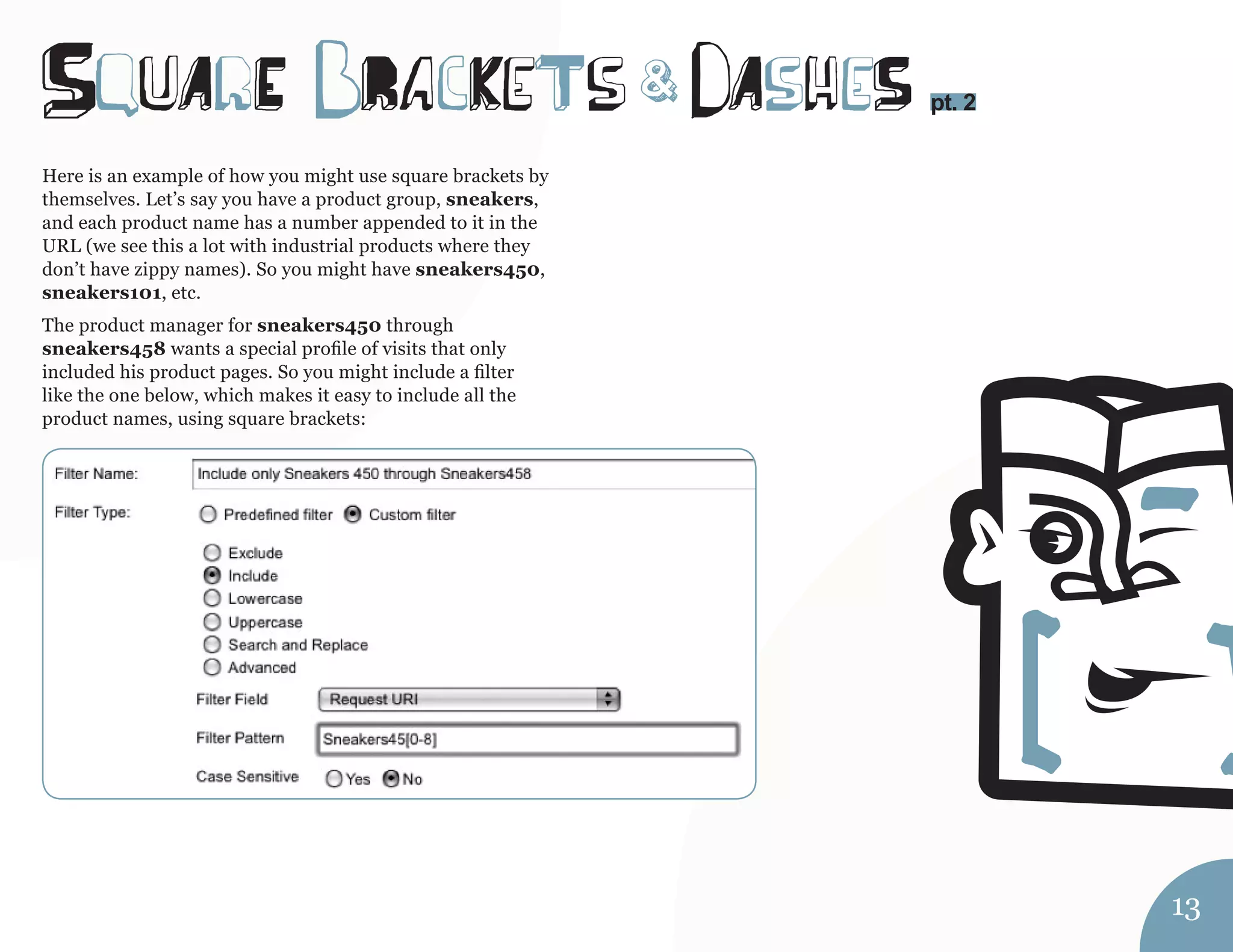 SquArE bRacKeTs dAsheS 
Here is an example of how you might use square brackets by 
themselves. Let’s say you have a product group, sneakers, 
and each product name has a number appended to it in the 
URL (we see this a lot with industrial products where they 
don’t have zippy names). So you might have sneakers450, 
sneakers101, etc. 
The product manager for sneakers450 through 
sneakers458 wants a special profile of visits that only 
included his product pages. So you might include a filter 
like the one below, which makes it easy to include all the 
product names, using square brackets: 
pt. 2 & 
13 
 