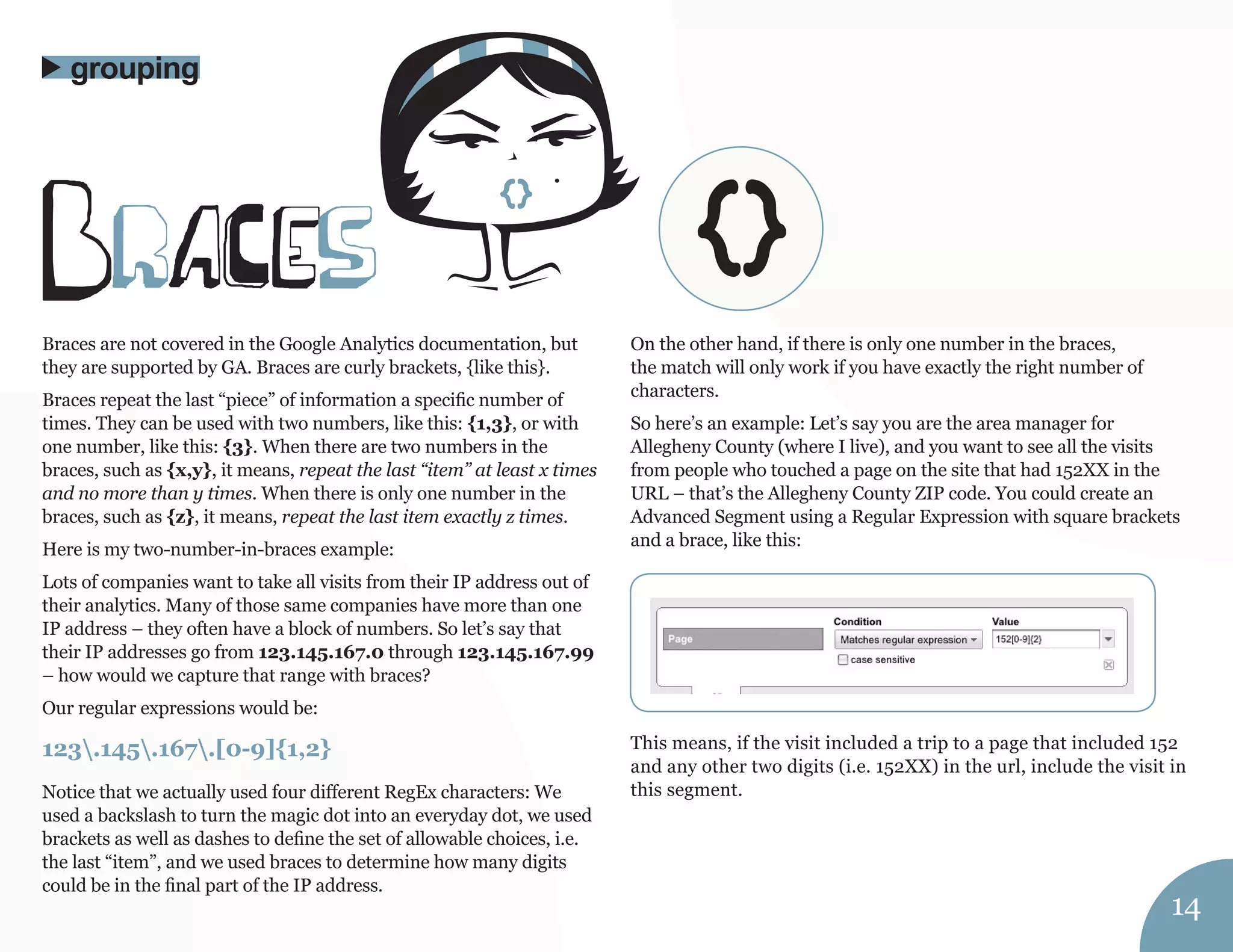 Braces are not covered in the Google Analytics documentation, but 
they are supported by GA. Braces are curly brackets, {like this}. 
Braces repeat the last “piece” of information a specific number of 
times. They can be used with two numbers, like this: {1,3}, or with 
one number, like this: {3}. When there are two numbers in the 
braces, such as {x,y}, it means, repeat the last “item” at least x times 
and no more than y times. When there is only one number in the 
braces, such as {z}, it means, repeat the last item exactly z times. 
Here is my two-number-in-braces example: 
Lots of companies want to take all visits from their IP address out of 
their analytics. Many of those same companies have more than one 
IP address – they often have a block of numbers. So let’s say that 
their IP addresses go from 123.145.167.0 through 123.145.167.99 
– how would we capture that range with braces? 
Our regular expressions would be: 
123.145.167.[0-9]{1,2} 
Notice that we actually used four different RegEx characters: We 
used a backslash to turn the magic dot into an everyday dot, we used 
brackets as well as dashes to define the set of allowable choices, i.e. 
the last “item”, and we used braces to determine how many digits 
could be in the final part of the IP address. 
On the other hand, if there is only one number in the braces, 
the match will only work if you have exactly the right number of 
characters. 
So here’s an example: Let’s say you are the area manager for 
Allegheny County (where I live), and you want to see all the visits 
from people who touched a page on the site that had 152XX in the 
URL – that’s the Allegheny County ZIP code. You could create an 
Advanced Segment using a Regular Expression with square brackets 
and a brace, like this: 
This means, if the visit included a trip to a page that included 152 
and any other two digits (i.e. 152XX) in the url, include the visit in 
this segment. 
braCes 
grouping 
14 
{} 
 