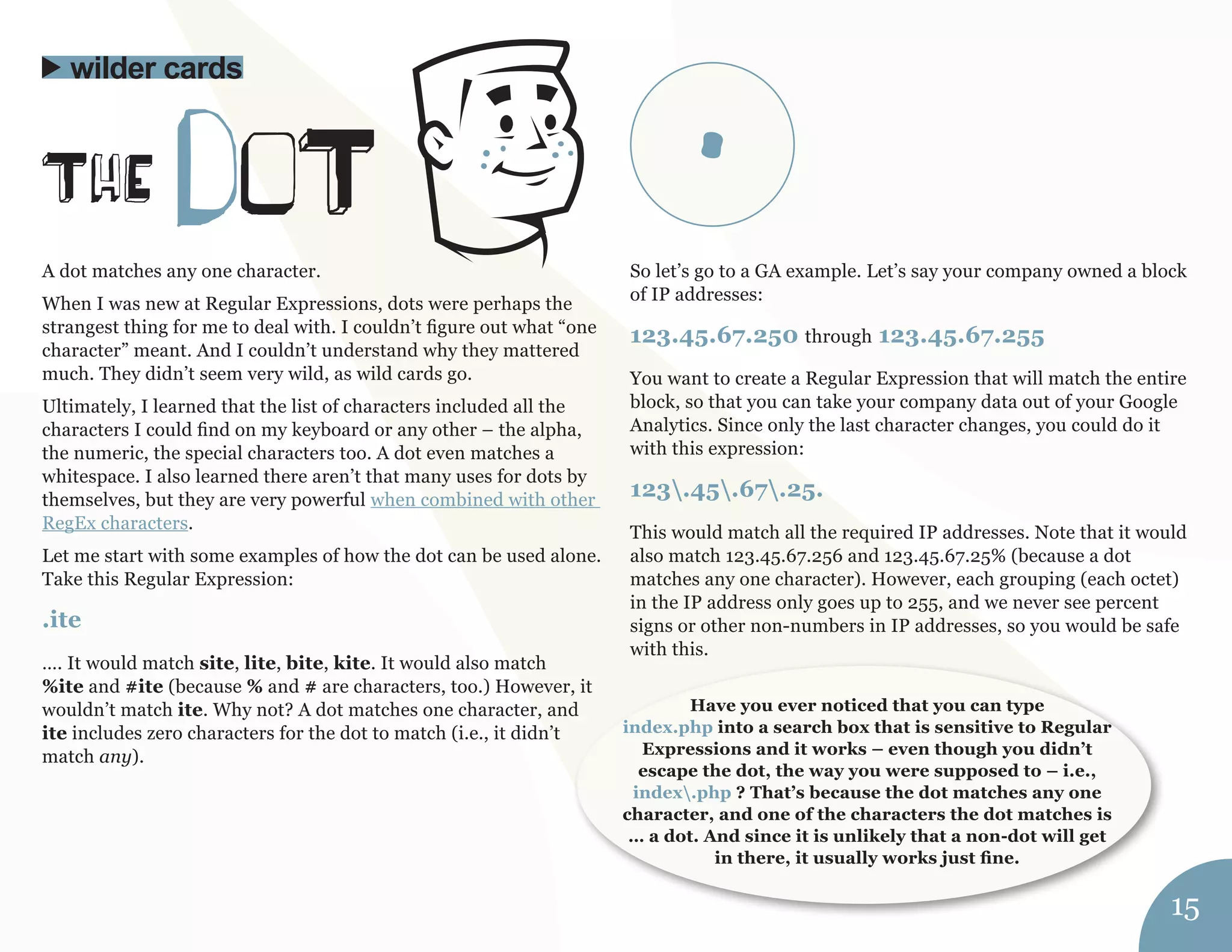 A dot matches any one character. 
When I was new at Regular Expressions, dots were perhaps the 
strangest thing for me to deal with. I couldn’t figure out what “one 
character” meant. And I couldn’t understand why they mattered 
much. They didn’t seem very wild, as wild cards go. 
Ultimately, I learned that the list of characters included all the 
characters I could find on my keyboard or any other – the alpha, 
the numeric, the special characters too. A dot even matches a 
whitespace. I also learned there aren’t that many uses for dots by 
themselves, but they are very powerful when combined with other 
RegEx characters. 
Let me start with some examples of how the dot can be used alone. 
Take this Regular Expression: 
.ite 
…. It would match site, lite, bite, kite. It would also match 
%ite and #ite (because % and # are characters, too.) However, it 
wouldn’t match ite. Why not? A dot matches one character, and 
ite includes zero characters for the dot to match (i.e., it didn’t 
match any). 
So let’s go to a GA example. Let’s say your company owned a block 
of IP addresses: 
123.45.67.250 through 123.45.67.255 
You want to create a Regular Expression that will match the entire 
block, so that you can take your company data out of your Google 
Analytics. Since only the last character changes, you could do it 
with this expression: 
123.45.67.25. 
This would match all the required IP addresses. Note that it would 
also match 123.45.67.256 and 123.45.67.25% (because a dot 
matches any one character). However, each grouping (each octet) 
in the IP address only goes up to 255, and we never see percent 
signs or other non-numbers in IP addresses, so you would be safe 
with this. 
ThE doT 
wilder cards 
Have you ever noticed that you can type 
index.php into a search box that is sensitive to Regular 
Expressions and it works – even though you didn’t 
escape the dot, the way you were supposed to – i.e., 
index.php ? That’s because the dot matches any one 
character, and one of the characters the dot matches is 
… a dot. And since it is unlikely that a non-dot will get 
in there, it usually works just fine. 
15 
. 
 