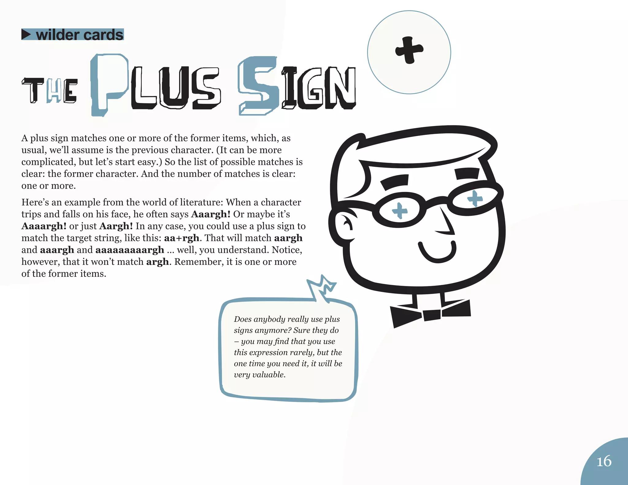 A plus sign matches one or more of the former items, which, as 
usual, we’ll assume is the previous character. (It can be more 
complicated, but let’s start easy.) So the list of possible matches is 
clear: the former character. And the number of matches is clear: 
one or more. 
Here’s an example from the world of literature: When a character 
trips and falls on his face, he often says Aaargh! Or maybe it’s 
Aaaargh! or just Aargh! In any case, you could use a plus sign to 
match the target string, like this: aa+rgh. That will match aargh 
and aaargh and aaaaaaaaargh … well, you understand. Notice, 
however, that it won’t match argh. Remember, it is one or more 
of the former items. 
ThE plUs SIgn 
wilder cards 
Does anybody really use plus 
signs anymore? Sure they do 
– you may find that you use 
this expression rarely, but the 
one time you need it, it will be 
very valuable. 
16 
+ 
 