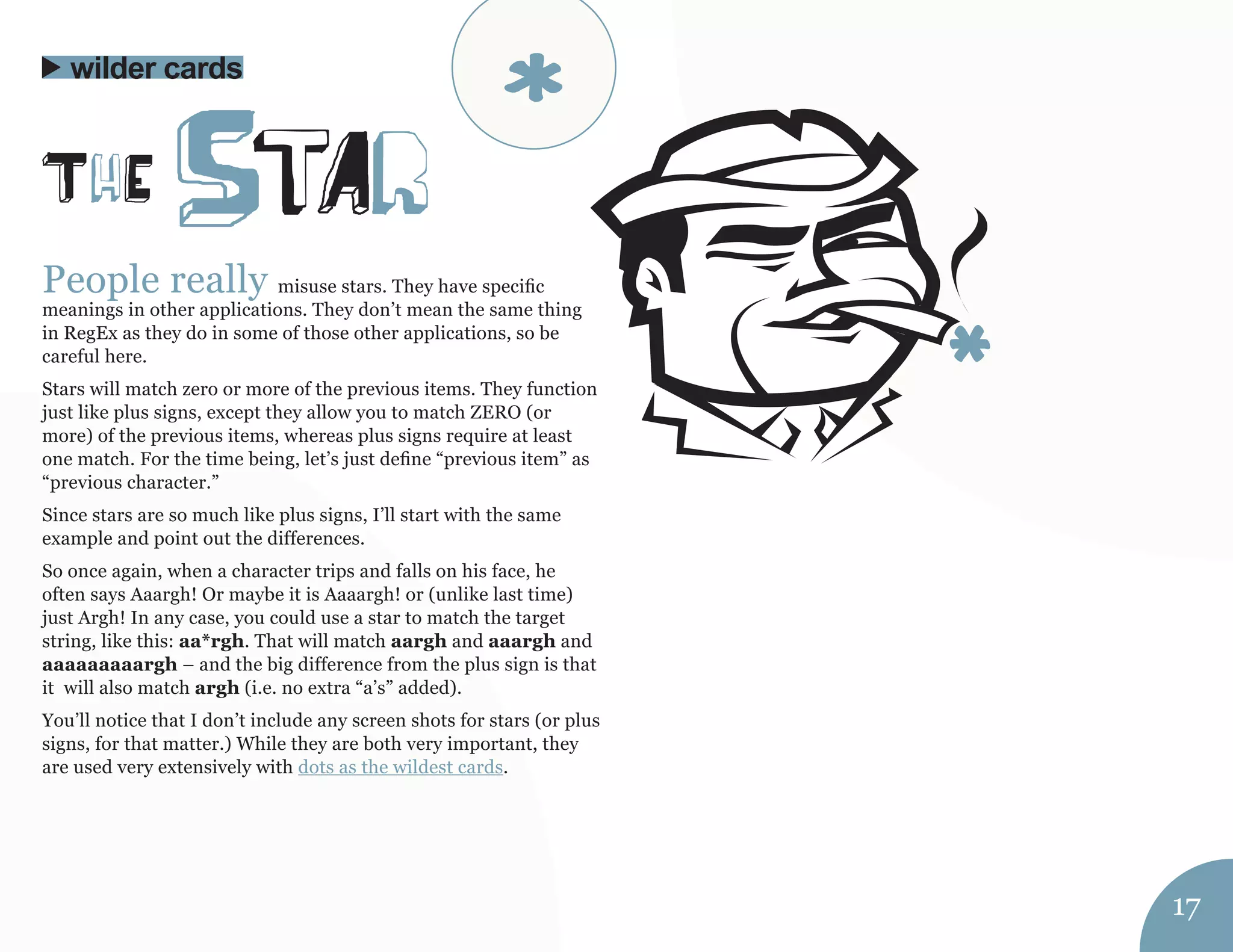 People really misuse stars. They have specific 
meanings in other applications. They don’t mean the same thing 
in RegEx as they do in some of those other applications, so be 
careful here. 
Stars will match zero or more of the previous items. They function 
just like plus signs, except they allow you to match ZERO (or 
more) of the previous items, whereas plus signs require at least 
one match. For the time being, let’s just define “previous item” as 
“previous character.” 
Since stars are so much like plus signs, I’ll start with the same 
example and point out the differences. 
So once again, when a character trips and falls on his face, he 
often says Aaargh! Or maybe it is Aaaargh! or (unlike last time) 
just Argh! In any case, you could use a star to match the target 
string, like this: aa*rgh. That will match aargh and aaargh and 
aaaaaaaaargh – and the big difference from the plus sign is that 
it will also match argh (i.e. no extra “a’s” added). 
You’ll notice that I don’t include any screen shots for stars (or plus 
signs, for that matter.) While they are both very important, they 
are used very extensively with dots as the wildest cards. 
ThE StAr 
wilder cards 
17 
* 
 