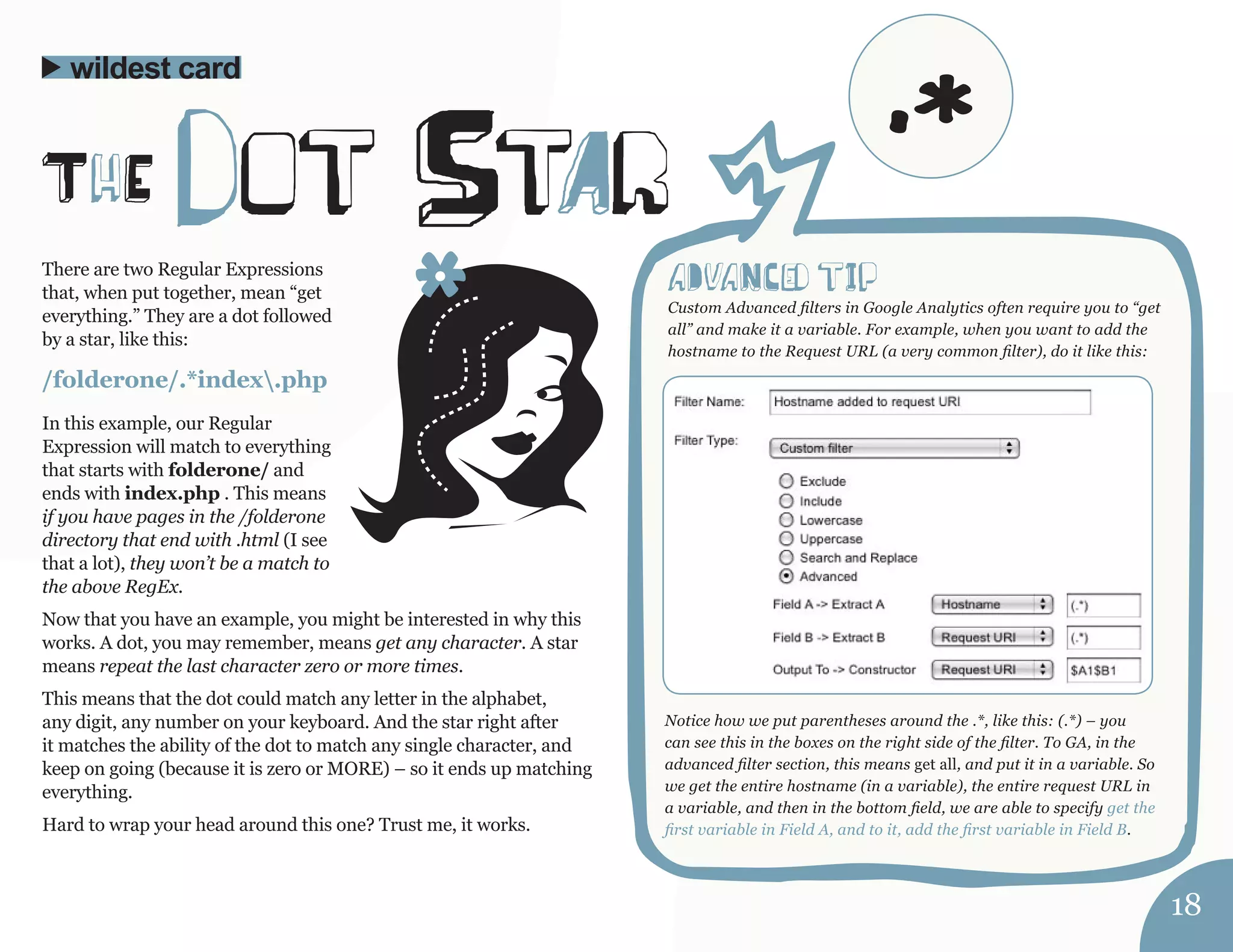There are two Regular Expressions 
that, when put together, mean “get 
everything.” They are a dot followed 
by a star, like this: 
/folderone/.*index.php 
In this example, our Regular 
Expression will match to everything 
that starts with folderone/ and 
ends with index.php . This means 
if you have pages in the /folderone 
directory that end with .html (I see 
that a lot), they won’t be a match to 
the above RegEx. 
Now that you have an example, you might be interested in why this 
works. A dot, you may remember, means get any character. A star 
means repeat the last character zero or more times. 
This means that the dot could match any letter in the alphabet, 
any digit, any number on your keyboard. And the star right after 
it matches the ability of the dot to match any single character, and 
keep on going (because it is zero or MORE) – so it ends up matching 
everything. 
Hard to wrap your head around this one? Trust me, it works. 
wildest card 
ThE dot StAr 
aDvaNCed tIp 
Custom Advanced filters in Google Analytics often require you to “get 
all” and make it a variable. For example, when you want to add the 
hostname to the Request URL (a very common filter), do it like this: 
Notice how we put parentheses around the .*, like this: (.*) – you 
can see this in the boxes on the right side of the filter. To GA, in the 
advanced filter section, this means get all, and put it in a variable. So 
we get the entire hostname (in a variable), the entire request URL in 
a variable, and then in the bottom field, we are able to specify get the 
first variable in Field A, and to it, add the first variable in Field B. 
18 
.* 
 
