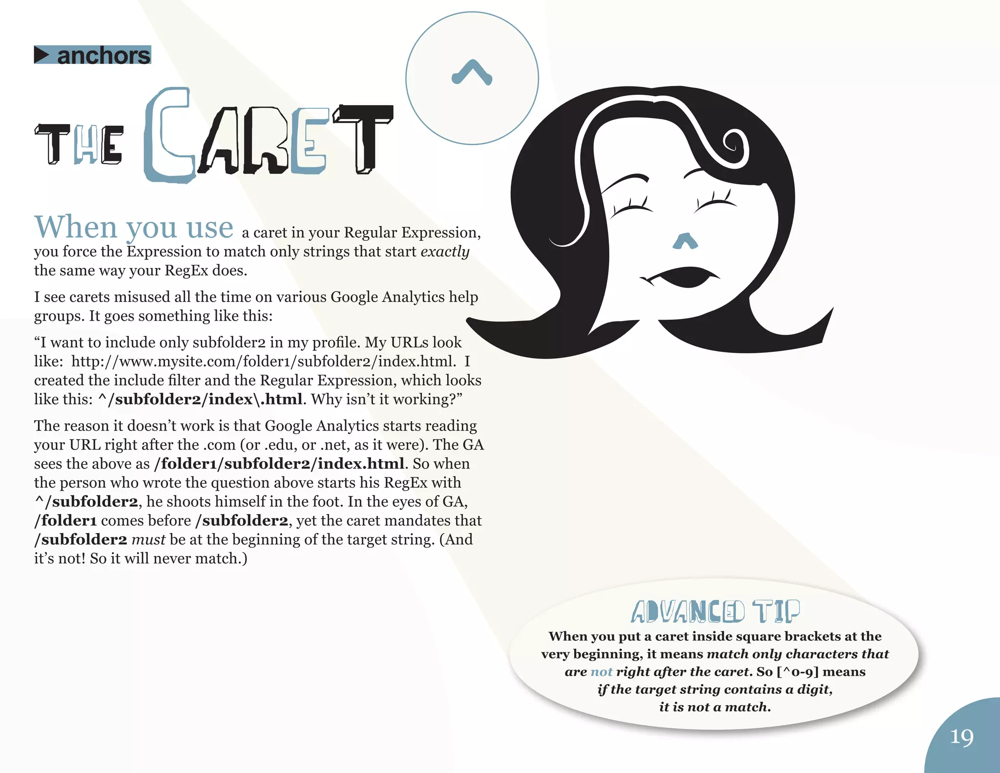 When you use a caret in your Regular Expression, 
you force the Expression to match only strings that start exactly 
the same way your RegEx does. 
I see carets misused all the time on various Google Analytics help 
groups. It goes something like this: 
“I want to include only subfolder2 in my profile. My URLs look 
like: http://www.mysite.com/folder1/subfolder2/index.html. I 
created the include filter and the Regular Expression, which looks 
like this: ^/subfolder2/index.html. Why isn’t it working?” 
The reason it doesn’t work is that Google Analytics starts reading 
your URL right after the .com (or .edu, or .net, as it were). The GA 
sees the above as /folder1/subfolder2/index.html. So when 
the person who wrote the question above starts his RegEx with 
^/subfolder2, he shoots himself in the foot. In the eyes of GA, 
/folder1 comes before /subfolder2, yet the caret mandates that 
/subfolder2 must be at the beginning of the target string. (And 
it’s not! So it will never match.) 
ThE careT 
anchors 
aDvaNCed tIp 
When you put a caret inside square brackets at the 
very beginning, it means match only characters that 
are not right after the caret. So [^0-9] means 
if the target string contains a digit, 
it is not a match. 
19 
^ 
 
