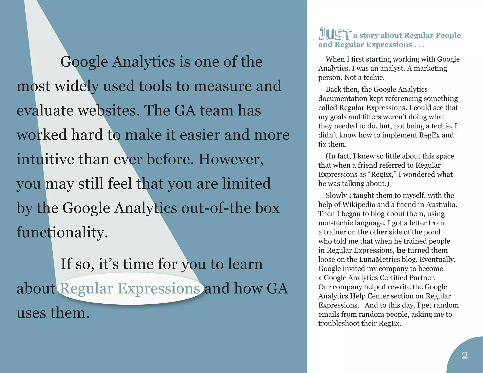 a story about Regular People 
and Regular Expressions . . . 
When I first starting working with Google 
Analytics, I was an analyst. A marketing 
person. Not a techie. 
Back then, the Google Analytics 
documentation kept referencing something 
called Regular Expressions. I could see that 
my goals and filters weren’t doing what 
they needed to do, but, not being a techie, I 
didn’t know how to implement RegEx and 
fix them. 
(In fact, I knew so little about this space 
that when a friend referred to Regular 
Expressions as “RegEx,” I wondered what 
he was talking about.) 
Slowly I taught them to myself, with the 
help of Wikipedia and a friend in Australia. 
Then I began to blog about them, using 
non-techie language. I got a letter from 
a trainer on the other side of the pond 
who told me that when he trained people 
in Regular Expressions, he turned them 
loose on the LunaMetrics blog. Eventually, 
Google invited my company to become 
a Google Analytics Certified Partner. 
Our company helped rewrite the Google 
Analytics Help Center section on Regular 
Expressions. And to this day, I get random 
emails from random people, asking me to 
troubleshoot their RegEx. 
j Ust 
2 
Google Analytics is one of the 
most widely used tools to measure and 
evaluate websites. The GA team has 
worked hard to make it easier and more 
intuitive than ever before. However, 
you may still feel that you are limited 
by the Google Analytics out-of-the box 
functionality. 
If so, it’s time for you to learn 
about Regular Expressions and how GA 
uses them. 
 