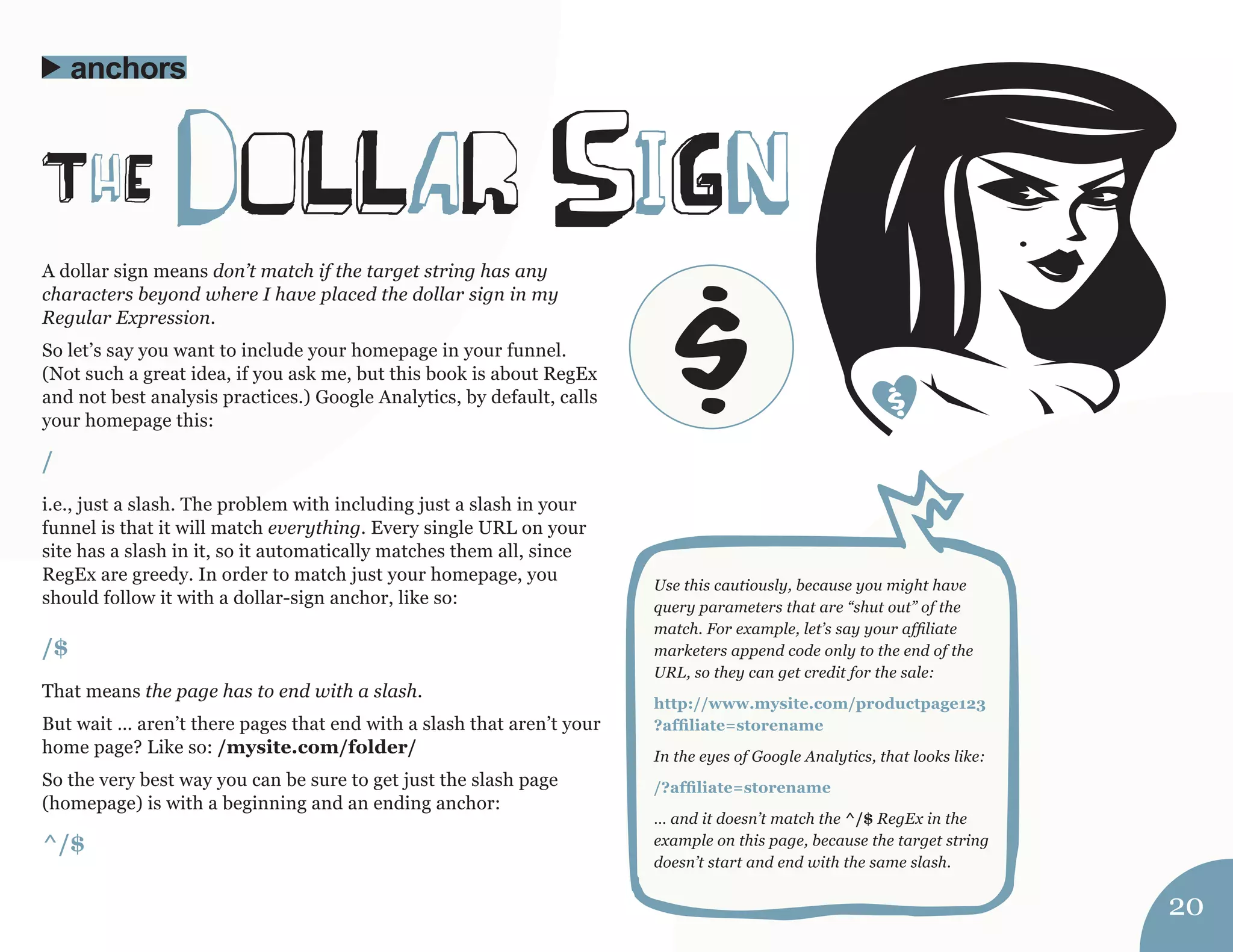 A dollar sign means don’t match if the target string has any 
characters beyond where I have placed the dollar sign in my 
Regular Expression. 
So let’s say you want to include your homepage in your funnel. 
(Not such a great idea, if you ask me, but this book is about RegEx 
and not best analysis practices.) Google Analytics, by default, calls 
your homepage this: 
/ 
i.e., just a slash. The problem with including just a slash in your 
funnel is that it will match everything. Every single URL on your 
site has a slash in it, so it automatically matches them all, since 
RegEx are greedy. In order to match just your homepage, you 
should follow it with a dollar-sign anchor, like so: 
/$ 
That means the page has to end with a slash. 
But wait … aren’t there pages that end with a slash that aren’t your 
home page? Like so: /mysite.com/folder/ 
So the very best way you can be sure to get just the slash page 
(homepage) is with a beginning and an ending anchor: 
^/$ 
ThE doLLar siGn 
anchors 
Use this cautiously, because you might have 
query parameters that are “shut out” of the 
match. For example, let’s say your affiliate 
marketers append code only to the end of the 
URL, so they can get credit for the sale: 
http://www.mysite.com/productpage123 
?affiliate=storename 
In the eyes of Google Analytics, that looks like: 
/?affiliate=storename 
… and it doesn’t match the ^/$ RegEx in the 
example on this page, because the target string 
doesn’t start and end with the same slash. 
20 
$ 
 