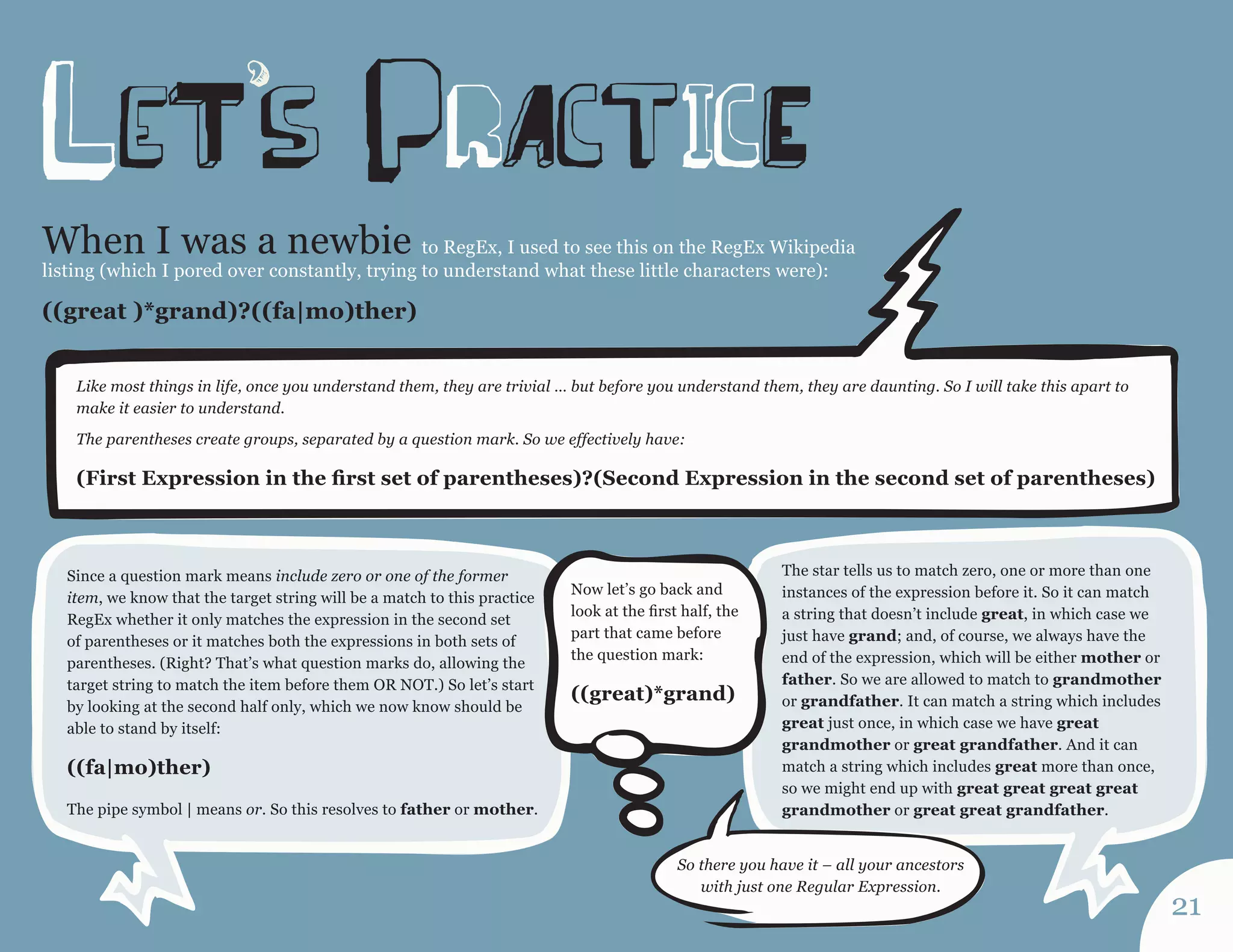 When I was a newbie to RegEx, I used to see this on the RegEx Wikipedia listing (which I pored over constantly, trying to understand what these little characters were): 
((great )*grand)?((fa|mo)ther) 
Like most things in life, once you understand them, they are trivial … but before you understand them, they are daunting. So I will take this apart to make it easier to understand. 
The parentheses create groups, separated by a question mark. So we effectively have: 
(First Expression in the first set of parentheses)?(Second Expression in the second set of parentheses) 
Since a question mark means include zero or one of the former item, we know that the target string will be a match to this practice RegEx whether it only matches the expression in the second set of parentheses or it matches both the expressions in both sets of parentheses. (Right? That’s what question marks do, allowing the target string to match the item before them OR NOT.) So let’s start by looking at the second half only, which we now know should be able to stand by itself: 
((fa|mo)ther) 
The pipe symbol | means or. So this resolves to father or mother. 
Now let’s go back and look at the first half, the part that came before the question mark: 
((great)*grand) 
The star tells us to match zero, one or more than one instances of the expression before it. So it can match a string that doesn’t include great, in which case we just have grand; and, of course, we always have the end of the expression, which will be either mother or father. So we are allowed to match to grandmother or grandfather. It can match a string which includes great just once, in which case we have great grandmother or great grandfather. And it can match a string which includes great more than once, so we might end up with great great great great grandmother or great great grandfather. 
So there you have it – all your ancestors with just one Regular Expression. 
21 
leTs prActicE  