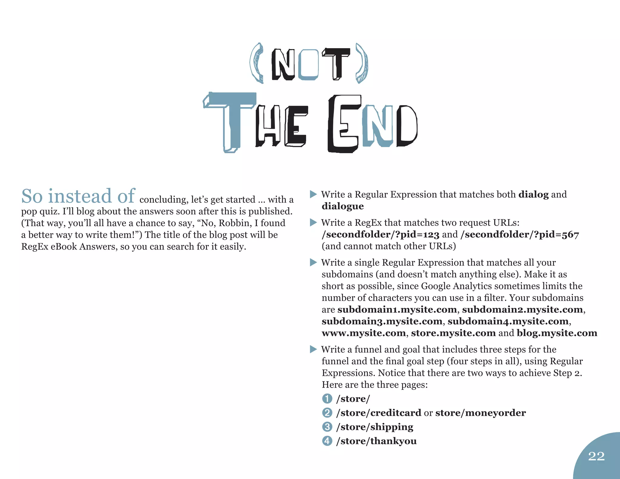 (noT) 
ThE end 
So instead of concluding, let’s get started … with a pop quiz. I’ll blog about the answers soon after this is published. (That way, you’ll all have a chance to say, “No, Robbin, I found a better way to write them!”) The title of the blog post will be RegEx eBook Answers, so you can search for it easily. Write a Regular Expression that matches both dialog and dialogue Write a RegEx that matches two request URLs: 
/secondfolder/?pid=123 and /secondfolder/?pid=567 
(and cannot match other URLs) Write a single Regular Expression that matches all your subdomains (and doesn’t match anything else). Make it as short as possible, since Google Analytics sometimes limits the number of characters you can use in a filter. Your subdomains are subdomain1.mysite.com, subdomain2.mysite.com, subdomain3.mysite.com, subdomain4.mysite.com, www.mysite.com, store.mysite.com and blog.mysite.com Write a funnel and goal that includes three steps for the funnel and the final goal step (four steps in all), using Regular Expressions. Notice that there are two ways to achieve Step 2. Here are the three pages: 
➊ /store/ 
➋ /store/creditcard or store/moneyorder 
➌ /store/shipping 
➍ /store/thankyou 
22  