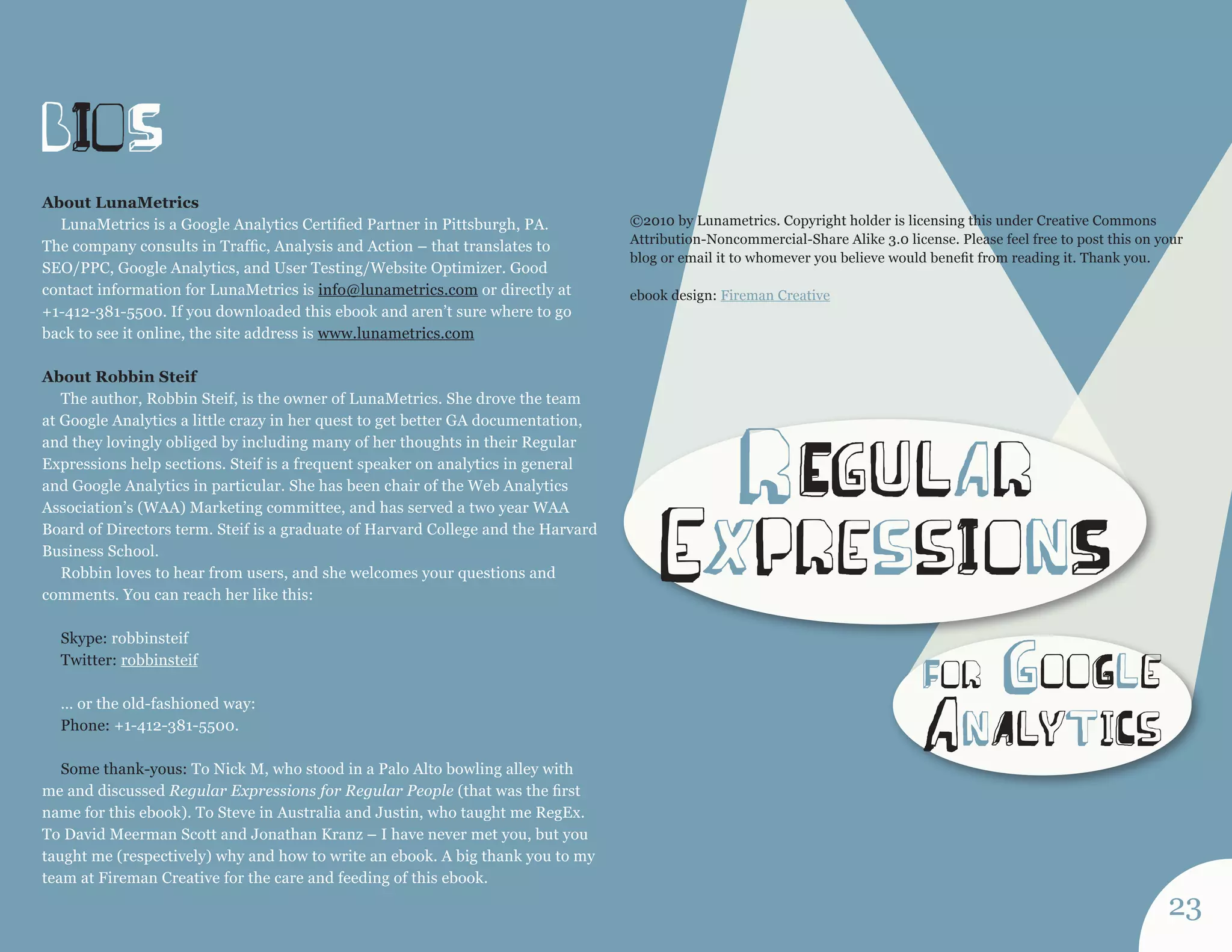 bIoS 
For gooGle 
anA lytiCs 
r Egu lar 
expressI onS 
About LunaMetrics 
LunaMetrics is a Google Analytics Certified Partner in Pittsburgh, PA. 
The company consults in Traffic, Analysis and Action – that translates to 
SEO/PPC, Google Analytics, and User Testing/Website Optimizer. Good 
contact information for LunaMetrics is info@lunametrics.com or directly at 
+1-412-381-5500. If you downloaded this ebook and aren’t sure where to go 
back to see it online, the site address is www.lunametrics.com 
About Robbin Steif 
The author, Robbin Steif, is the owner of LunaMetrics. She drove the team 
at Google Analytics a little crazy in her quest to get better GA documentation, 
and they lovingly obliged by including many of her thoughts in their Regular 
Expressions help sections. Steif is a frequent speaker on analytics in general 
and Google Analytics in particular. She has been chair of the Web Analytics 
Association’s (WAA) Marketing committee, and has served a two year WAA 
Board of Directors term. Steif is a graduate of Harvard College and the Harvard 
Business School. 
Robbin loves to hear from users, and she welcomes your questions and 
comments. You can reach her like this: 
Skype: robbinsteif 
Twitter: robbinsteif 
… or the old-fashioned way: 
Phone: +1-412-381-5500. 
Some thank-yous: To Nick M, who stood in a Palo Alto bowling alley with 
me and discussed Regular Expressions for Regular People (that was the first 
name for this ebook). To Steve in Australia and Justin, who taught me RegEx. 
To David Meerman Scott and Jonathan Kranz – I have never met you, but you 
taught me (respectively) why and how to write an ebook. A big thank you to my 
team at Fireman Creative for the care and feeding of this ebook. 
©2010 by Lunametrics. Copyright holder is licensing this under Creative Commons 
Attribution-Noncommercial-Share Alike 3.0 license. Please feel free to post this on your 
blog or email it to whomever you believe would benefit from reading it. Thank you. 
ebook design: Fireman Creative 
23 
