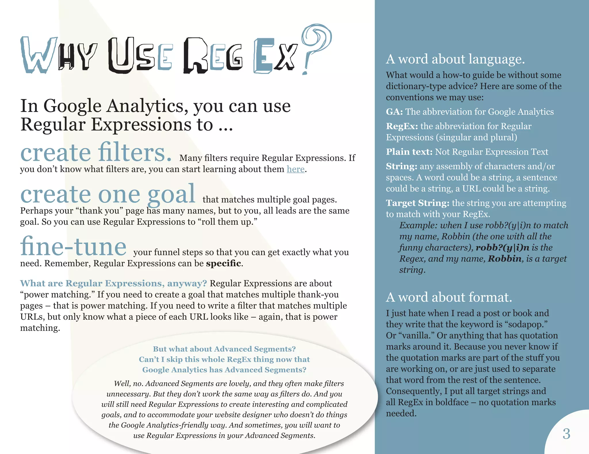 A word about language. 
What would a how-to guide be without some 
dictionary-type advice? Here are some of the 
conventions we may use: 
GA: The abbreviation for Google Analytics 
RegEx: the abbreviation for Regular 
Expressions (singular and plural) 
Plain text: Not Regular Expression Text 
String: any assembly of characters and/or 
spaces. A word could be a string, a sentence 
could be a string, a URL could be a string. 
Target String: the string you are attempting 
to match with your RegEx. 
Example: when I use robb?(y|i)n to match 
my name, Robbin (the one with all the 
funny characters), robb?(y|i)n is the 
Regex, and my name, Robbin, is a target 
string. 
A word about format. 
I just hate when I read a post or book and 
they write that the keyword is “sodapop.” 
Or “vanilla.” Or anything that has quotation 
marks around it. Because you never know if 
the quotation marks are part of the stuff you 
are working on, or are just used to separate 
that word from the rest of the sentence. 
Consequently, I put all target strings and 
all RegEx in boldface – no quotation marks 
needed. 
In Google Analytics, you can use 
Regular Expressions to ... 
create filters. Many filters require Regular Expressions. If 
you don’t know what filters are, you can start learning about them here. 
create one goal that matches multiple goal pages. 
Perhaps your “thank you” page has many names, but to you, all leads are the same 
goal. So you can use Regular Expressions to “roll them up.” 
fine-tune your funnel steps so that you can get exactly what you 
need. Remember, Regular Expressions can be specific. 
What are Regular Expressions, anyway? Regular Expressions are about 
“power matching.” If you need to create a goal that matches multiple thank-you 
pages – that is power matching. If you need to write a filter that matches multiple 
URLs, but only know what a piece of each URL looks like – again, that is power 
matching. 
wH y us e reg Ex? 
But what about Advanced Segments? 
Can’t I skip this whole RegEx thing now that 
Google Analytics has Advanced Segments? 
Well, no. Advanced Segments are lovely, and they often make filters 
unnecessary. But they don’t work the same way as filters do. And you 
will still need Regular Expressions to create interesting and complicated 
goals, and to accommodate your website designer who doesn’t do things 
the Google Analytics-friendly way. And sometimes, you will want to 
use Regular Expressions in your Advanced Segments. 3 
 