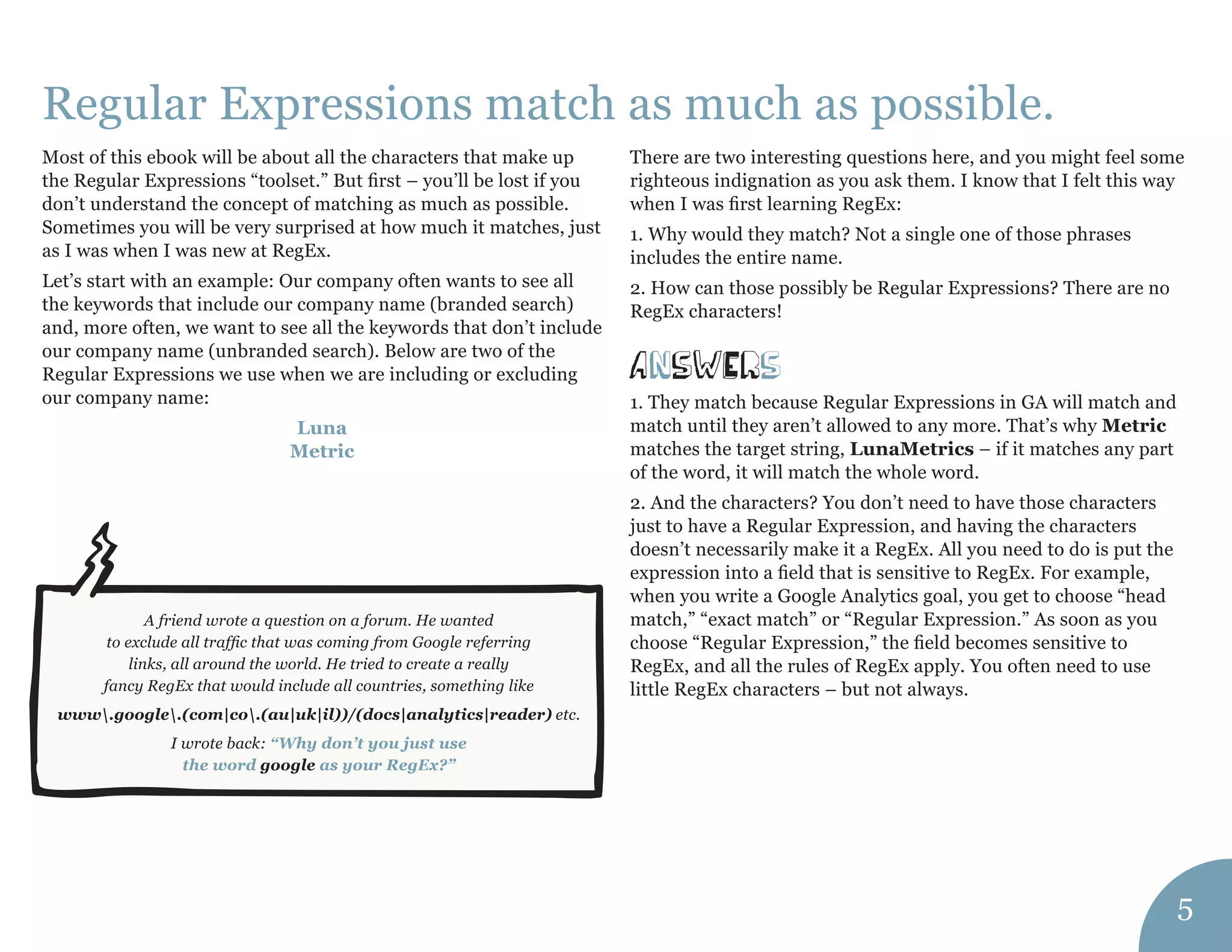 Regular Expressions match as much as possible. 
answErs 
Most of this ebook will be about all the characters that make up the Regular Expressions “toolset.” But first – you’ll be lost if you don’t understand the concept of matching as much as possible. Sometimes you will be very surprised at how much it matches, just as I was when I was new at RegEx. 
Let’s start with an example: Our company often wants to see all the keywords that include our company name (branded search) and, more often, we want to see all the keywords that don’t include our company name (unbranded search). Below are two of the Regular Expressions we use when we are including or excluding our company name: 
Luna 
Metric 
There are two interesting questions here, and you might feel some righteous indignation as you ask them. I know that I felt this way when I was first learning RegEx: 
1. Why would they match? Not a single one of those phrases includes the entire name. 
2. How can those possibly be Regular Expressions? There are no RegEx characters! 
1. They match because Regular Expressions in GA will match and match until they aren’t allowed to any more. That’s why Metric matches the target string, LunaMetrics – if it matches any part of the word, it will match the whole word. 
2. And the characters? You don’t need to have those characters just to have a Regular Expression, and having the characters doesn’t necessarily make it a RegEx. All you need to do is put the expression into a field that is sensitive to RegEx. For example, when you write a Google Analytics goal, you get to choose “head match,” “exact match” or “Regular Expression.” As soon as you choose “Regular Expression,” the field becomes sensitive to RegEx, and all the rules of RegEx apply. You often need to use little RegEx characters – but not always. 
5 
A friend wrote a question on a forum. He wanted 
to exclude all traffic that was coming from Google referring 
links, all around the world. He tried to create a really 
fancy RegEx that would include all countries, something like 
www.google.(com|co.(au|uk|il))/(docs|analytics|reader) etc. 
I wrote back: “Why don’t you just use 
the word google as your RegEx?”  