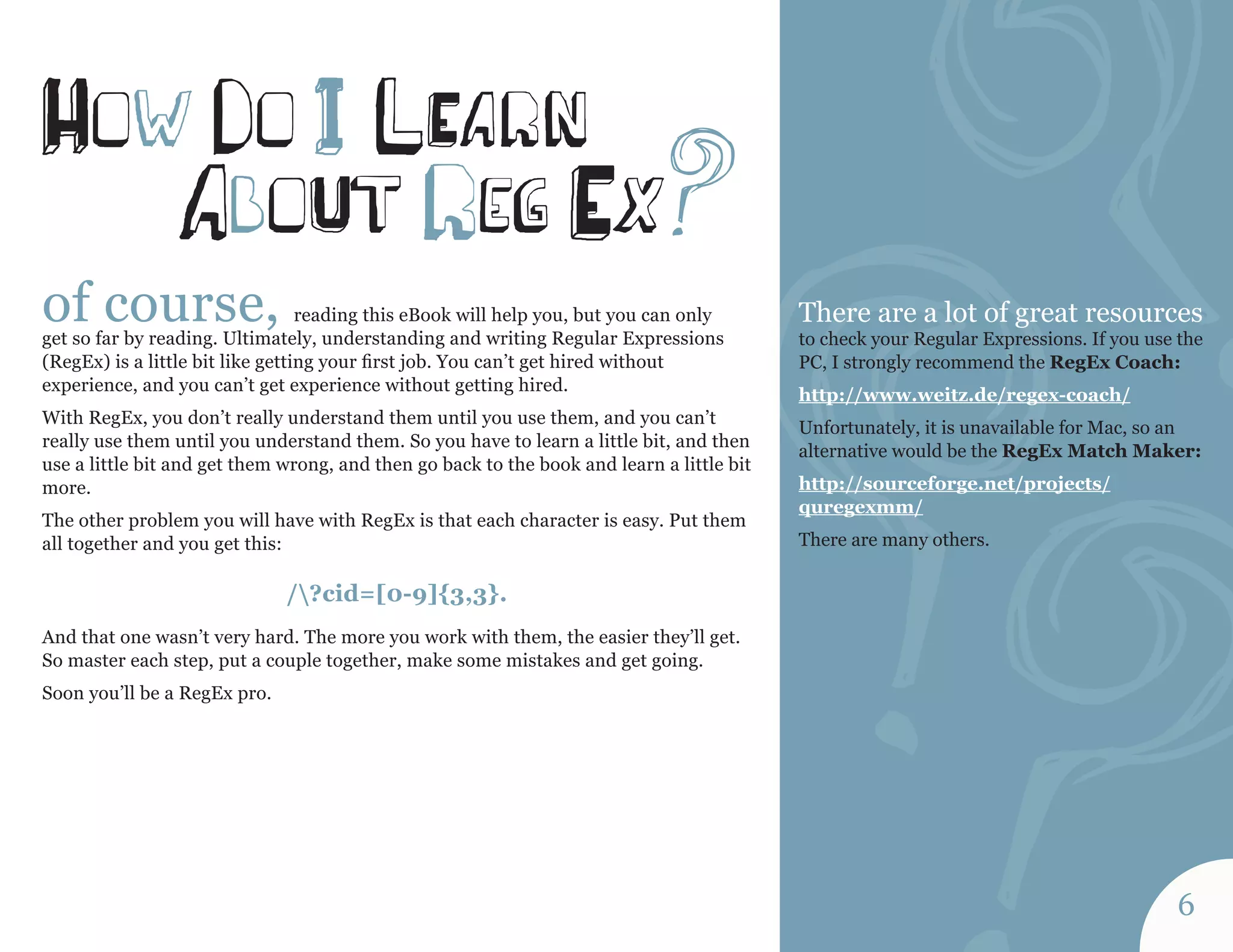 of course, reading this eBook will help you, but you can only 
get so far by reading. Ultimately, understanding and writing Regular Expressions 
(RegEx) is a little bit like getting your first job. You can’t get hired without 
experience, and you can’t get experience without getting hired. 
With RegEx, you don’t really understand them until you use them, and you can’t 
really use them until you understand them. So you have to learn a little bit, and then 
use a little bit and get them wrong, and then go back to the book and learn a little bit 
more. 
The other problem you will have with RegEx is that each character is easy. Put them 
all together and you get this: 
/?cid=[0-9]{3,3}. 
And that one wasn’t very hard. The more you work with them, the easier they’ll get. 
So master each step, put a couple together, make some mistakes and get going. 
Soon you’ll be a RegEx pro. 
How do I lEa r n 
aboUt reg Ex? There are a lot of great resources 
to check your Regular Expressions. If you use the 
PC, I strongly recommend the RegEx Coach: 
http://www.weitz.de/regex-coach/ 
Unfortunately, it is unavailable for Mac, so an 
alternative would be the RegEx Match Maker: 
http://sourceforge.net/projects/ 
quregexmm/ 
There are many others. 
6 
 