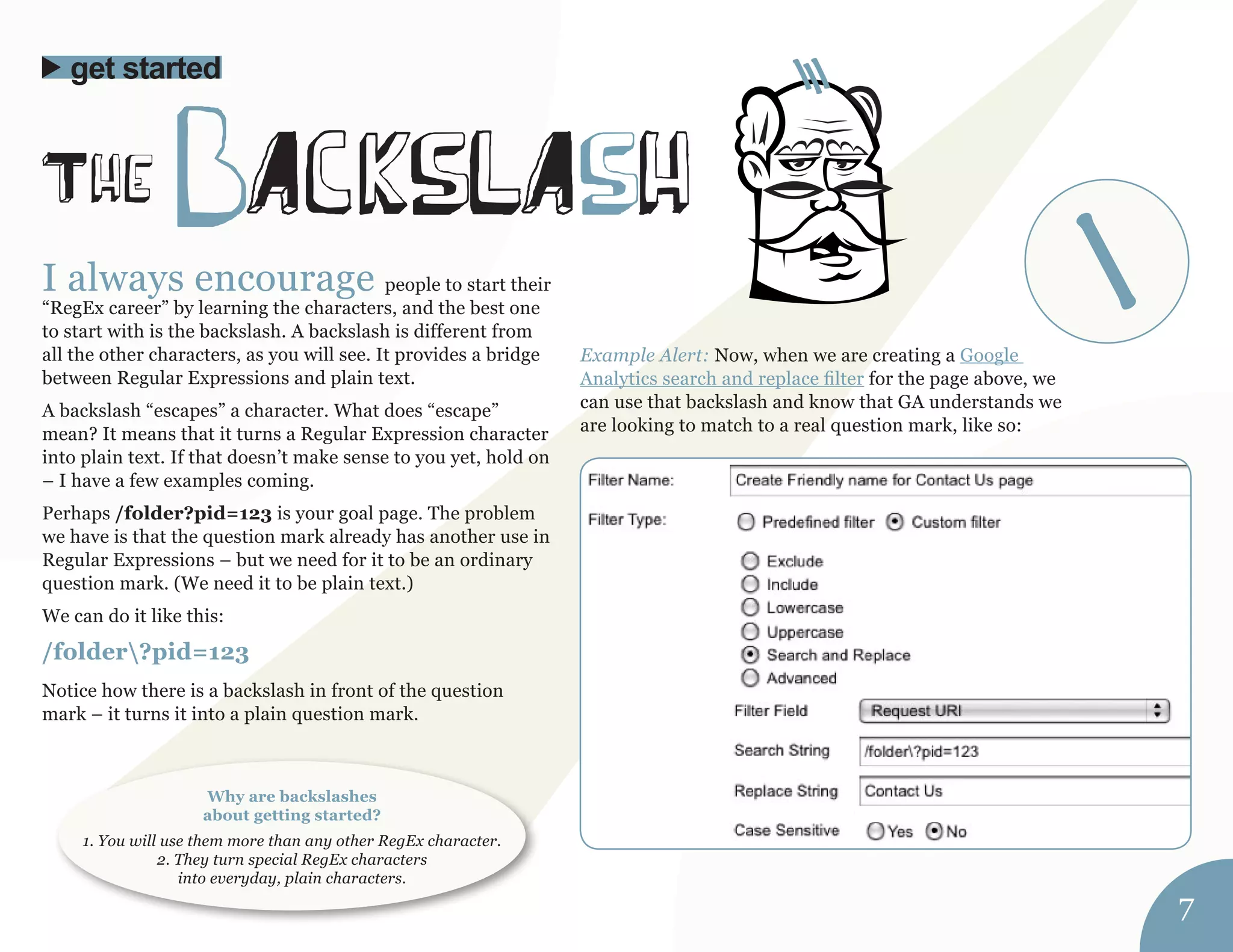 I always encourage people to start their 
“RegEx career” by learning the characters, and the best one 
to start with is the backslash. A backslash is different from 
all the other characters, as you will see. It provides a bridge 
between Regular Expressions and plain text. 
A backslash “escapes” a character. What does “escape” 
mean? It means that it turns a Regular Expression character 
into plain text. If that doesn’t make sense to you yet, hold on 
– I have a few examples coming. 
Perhaps /folder?pid=123 is your goal page. The problem 
we have is that the question mark already has another use in 
Regular Expressions – but we need for it to be an ordinary 
question mark. (We need it to be plain text.) 
We can do it like this: 
/folder?pid=123 
Notice how there is a backslash in front of the question 
mark – it turns it into a plain question mark. 
Example Alert: Now, when we are creating a Google 
Analytics search and replace filter for the page above, we 
can use that backslash and know that GA understands we 
are looking to match to a real question mark, like so: 
The bAckslAsh 
get started 
Why are backslashes 
about getting started? 
1. You will use them more than any other RegEx character. 
2. They turn special RegEx characters 
into everyday, plain characters. 
7 
 
 