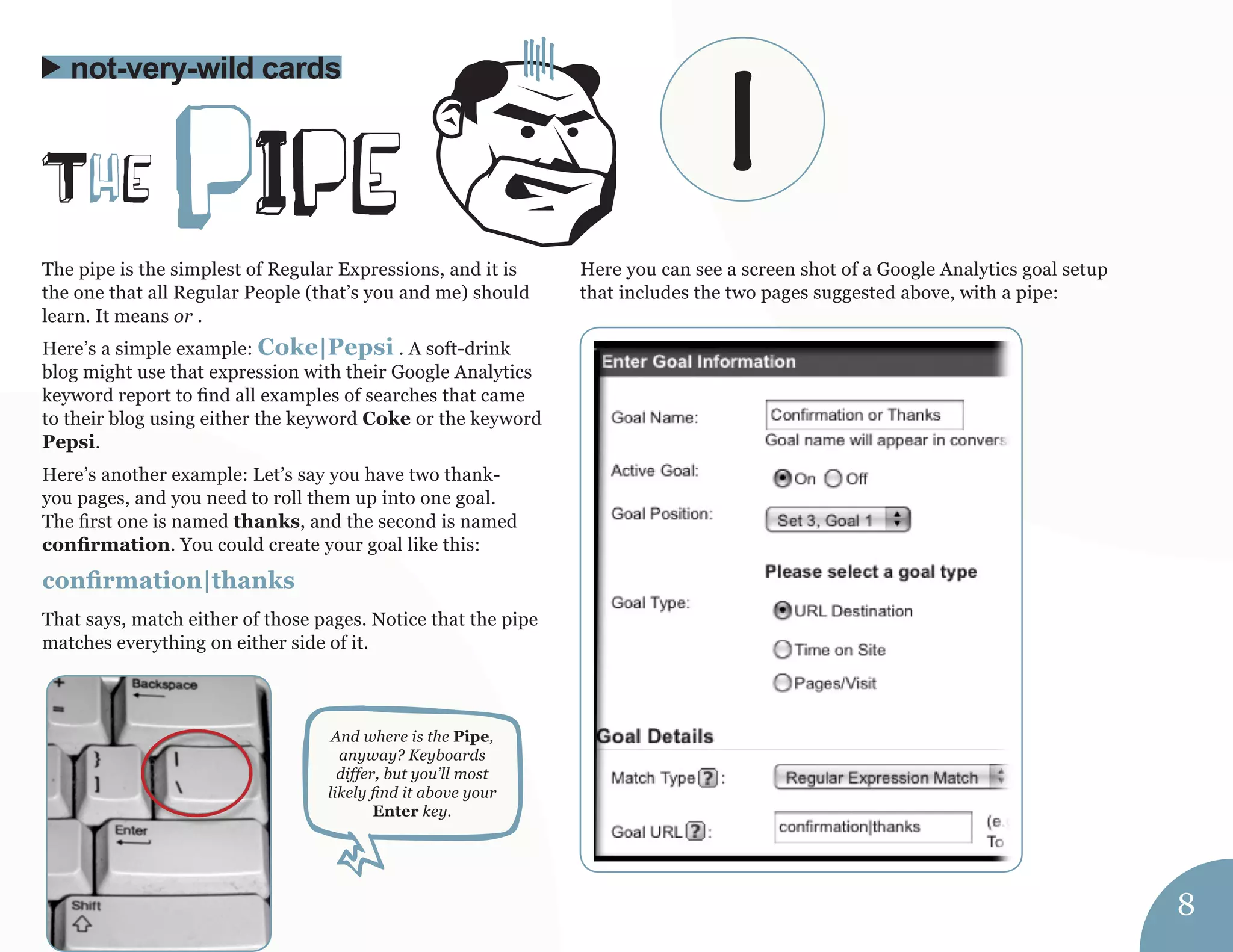 The pipe is the simplest of Regular Expressions, and it is 
the one that all Regular People (that’s you and me) should 
learn. It means or . 
Here’s a simple example: Coke|Pepsi . A soft-drink 
blog might use that expression with their Google Analytics 
keyword report to find all examples of searches that came 
to their blog using either the keyword Coke or the keyword 
Pepsi. 
Here’s another example: Let’s say you have two thank-you 
pages, and you need to roll them up into one goal. 
The first one is named thanks, and the second is named 
confirmation. You could create your goal like this: 
confirmation|thanks 
That says, match either of those pages. Notice that the pipe 
matches everything on either side of it. 
Here you can see a screen shot of a Google Analytics goal setup 
that includes the two pages suggested above, with a pipe: 
The pIpe 
not-very-wild cards 
And where is the Pipe, 
anyway? Keyboards 
differ, but you’ll most 
likely find it above your 
Enter key. 
8 
| 
 