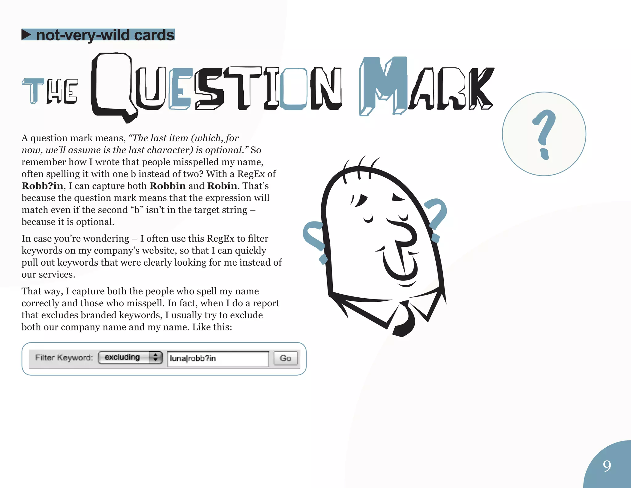 A question mark means, “The last item (which, for 
now, we’ll assume is the last character) is optional.” So 
remember how I wrote that people misspelled my name, 
often spelling it with one b instead of two? With a RegEx of 
Robb?in, I can capture both Robbin and Robin. That’s 
because the question mark means that the expression will 
match even if the second “b” isn’t in the target string – 
because it is optional. 
In case you’re wondering – I often use this RegEx to filter 
keywords on my company’s website, so that I can quickly 
pull out keywords that were clearly looking for me instead of 
our services. 
That way, I capture both the people who spell my name 
correctly and those who misspell. In fact, when I do a report 
that excludes branded keywords, I usually try to exclude 
both our company name and my name. Like this: 
The quEStion MarK 
not-very-wild cards 
9 
? 
 