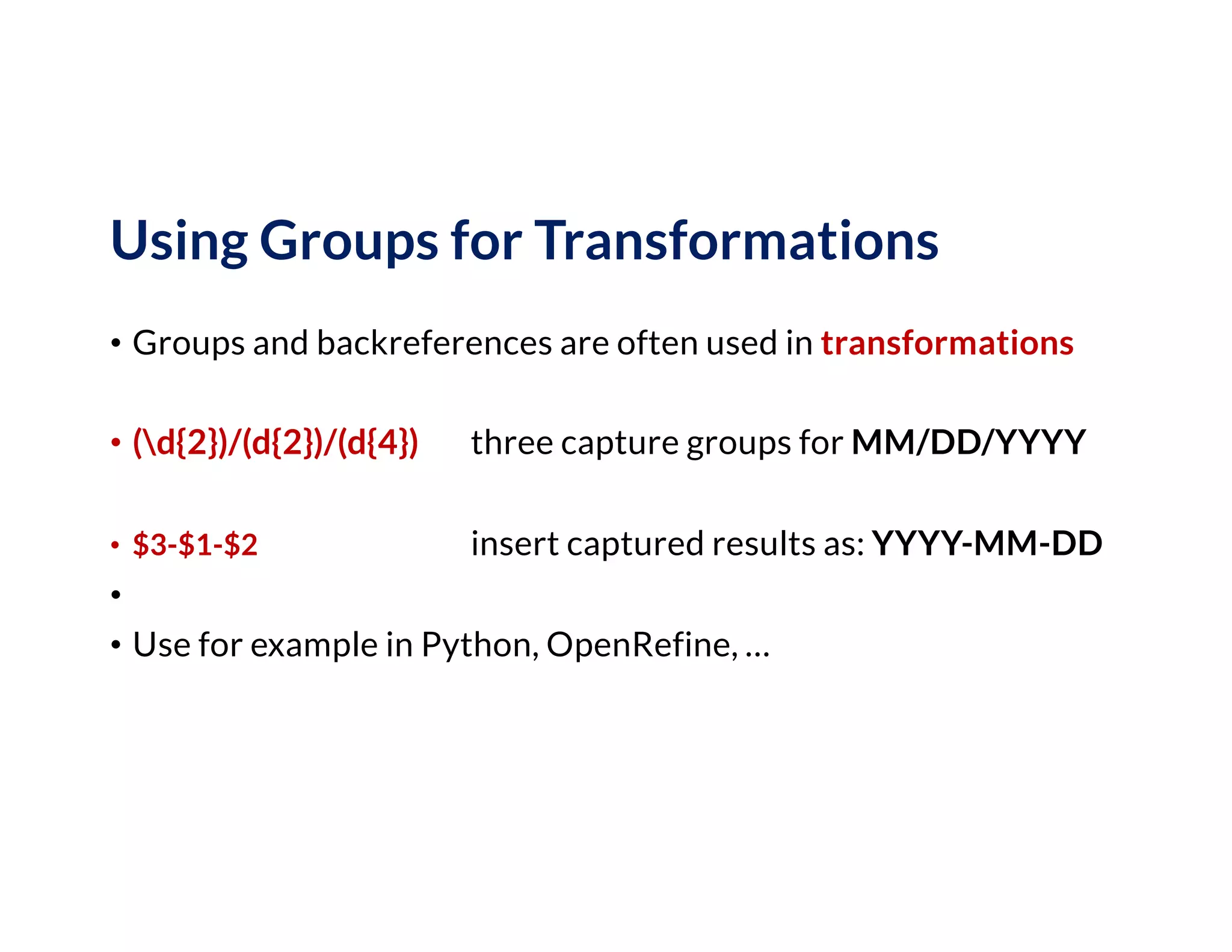 Using Groups for Transformations
• Groups and backreferences are often used in transformations
• (d{2})/(d{2})/(d{4}) three capture groups for MM/DD/YYYY
• $3-$1-$2 insert captured results as: YYYY-MM-DD
•
• Use for example in Python, OpenRefine, …
 