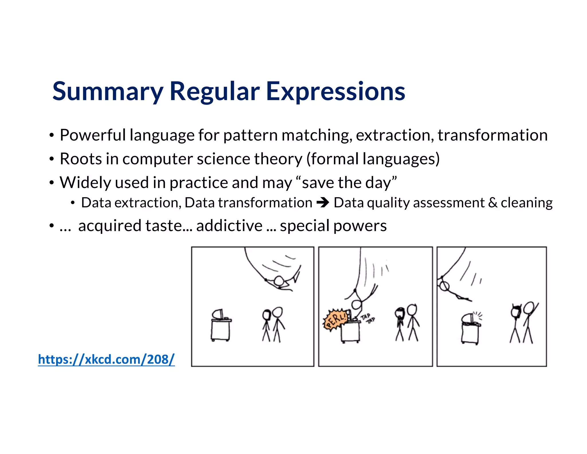 Summary Regular Expressions
• Powerful language for pattern matching, extraction, transformation
• Roots in computer science theory (formal languages)
• Widely used in practice and may “save the day”
• Data extraction, Data transformation è Data quality assessment & cleaning
• … acquired taste... addictive ... special powers
https://xkcd.com/208/
 
