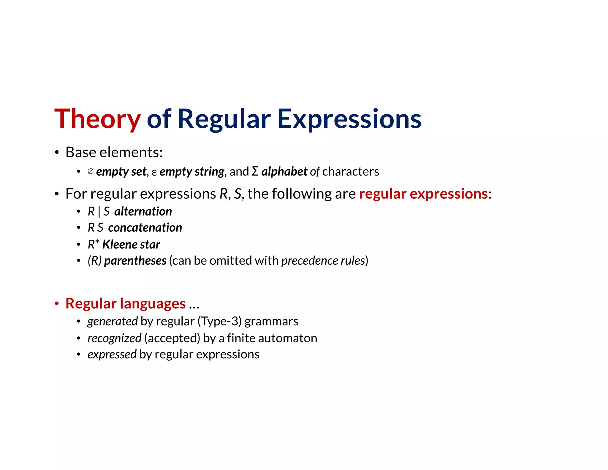 Theory of Regular Expressions
• Base elements:
• ∅ empty set, ε empty string, and Σ alphabet of characters
• For regular expressions R, S, the following are regular expressions:
• R | S alternation
• R S concatenation
• R* Kleene star
• (R) parentheses (can be omitted with precedence rules)
• Regular languages …
• generated by regular (Type-3) grammars
• recognized (accepted) by a finite automaton
• expressed by regular expressions
 