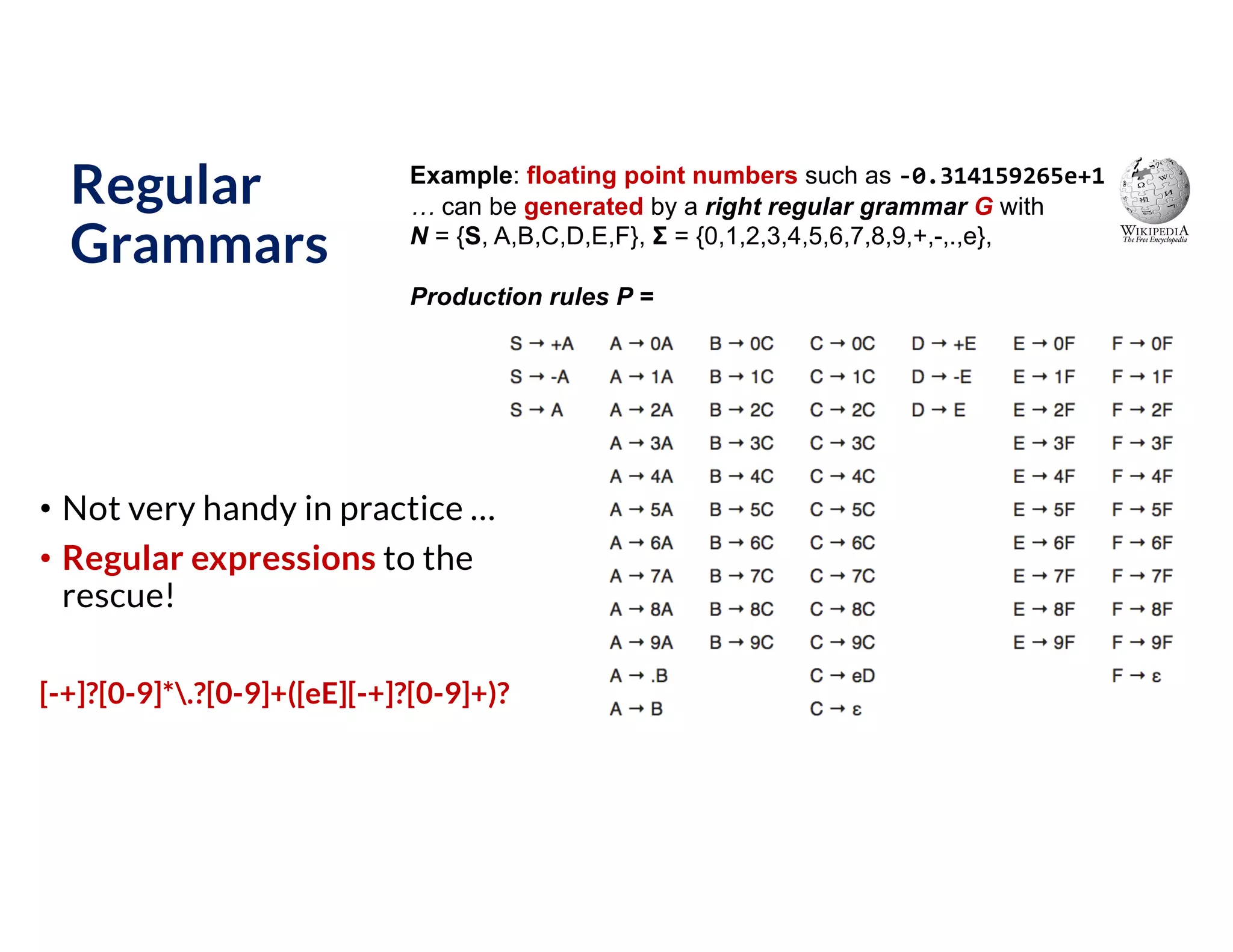 Regular
Grammars
• Not very handy in practice …
• Regular expressions to the
rescue!
[-+]?[0-9]*.?[0-9]+([eE][-+]?[0-9]+)?
Example: floating point numbers such as -0.314159265e+1
… can be generated by a right regular grammar G with
N = {S, A,B,C,D,E,F}, Σ = {0,1,2,3,4,5,6,7,8,9,+,-,.,e},
Production rules P =
 