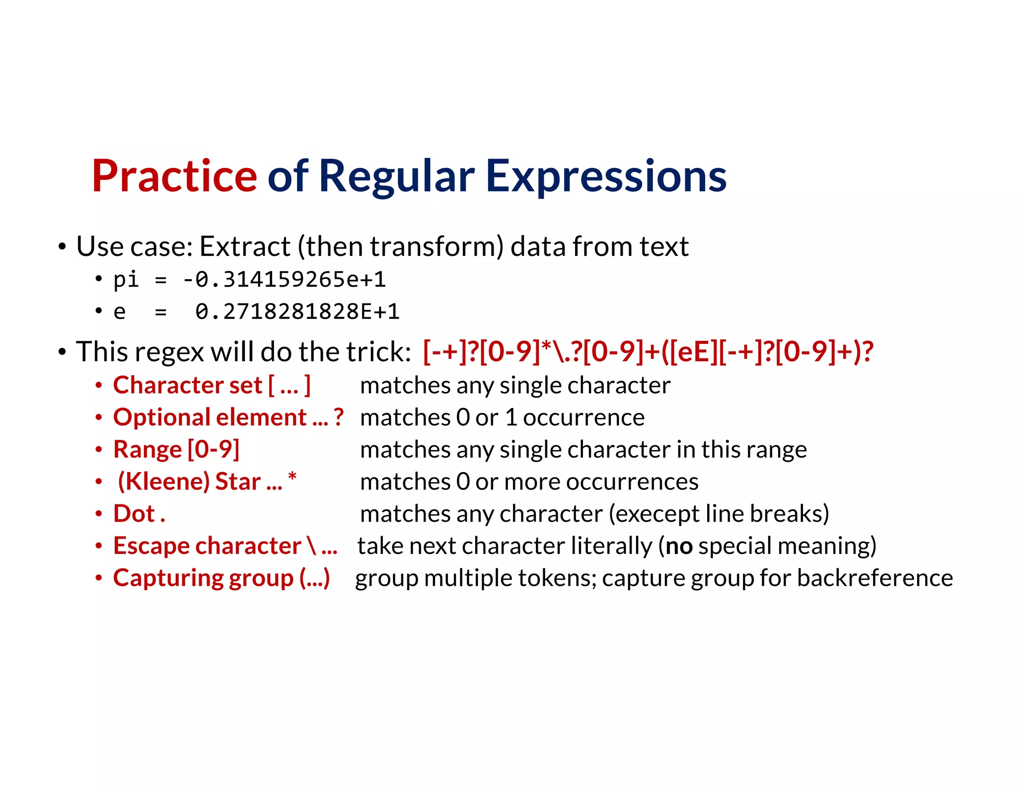 Practice of Regular Expressions
• Use case: Extract (then transform) data from text
• pi = -0.314159265e+1
• e = 0.2718281828E+1
• This regex will do the trick: [-+]?[0-9]*.?[0-9]+([eE][-+]?[0-9]+)?
• Character set [ … ] matches any single character
• Optional element ... ? matches 0 or 1 occurrence
• Range [0-9] matches any single character in this range
• (Kleene) Star ... * matches 0 or more occurrences
• Dot . matches any character (execept line breaks)
• Escape character  ... take next character literally (no special meaning)
• Capturing group (...) group multiple tokens; capture group for backreference
 