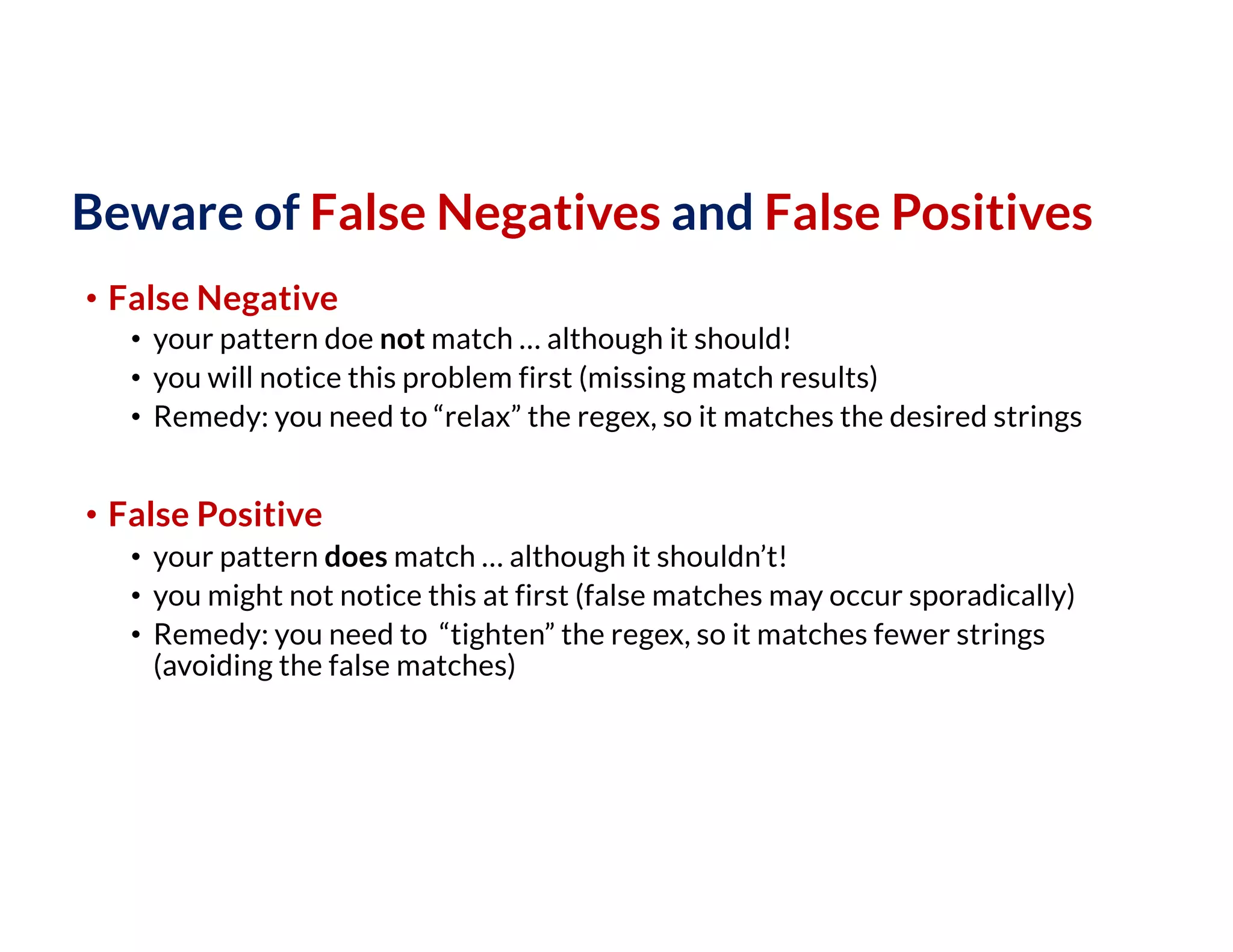 Beware of False Negatives and False Positives
• False Negative
• your pattern doe not match … although it should!
• you will notice this problem first (missing match results)
• Remedy: you need to “relax” the regex, so it matches the desired strings
• False Positive
• your pattern does match … although it shouldn’t!
• you might not notice this at first (false matches may occur sporadically)
• Remedy: you need to “tighten” the regex, so it matches fewer strings
(avoiding the false matches)
 