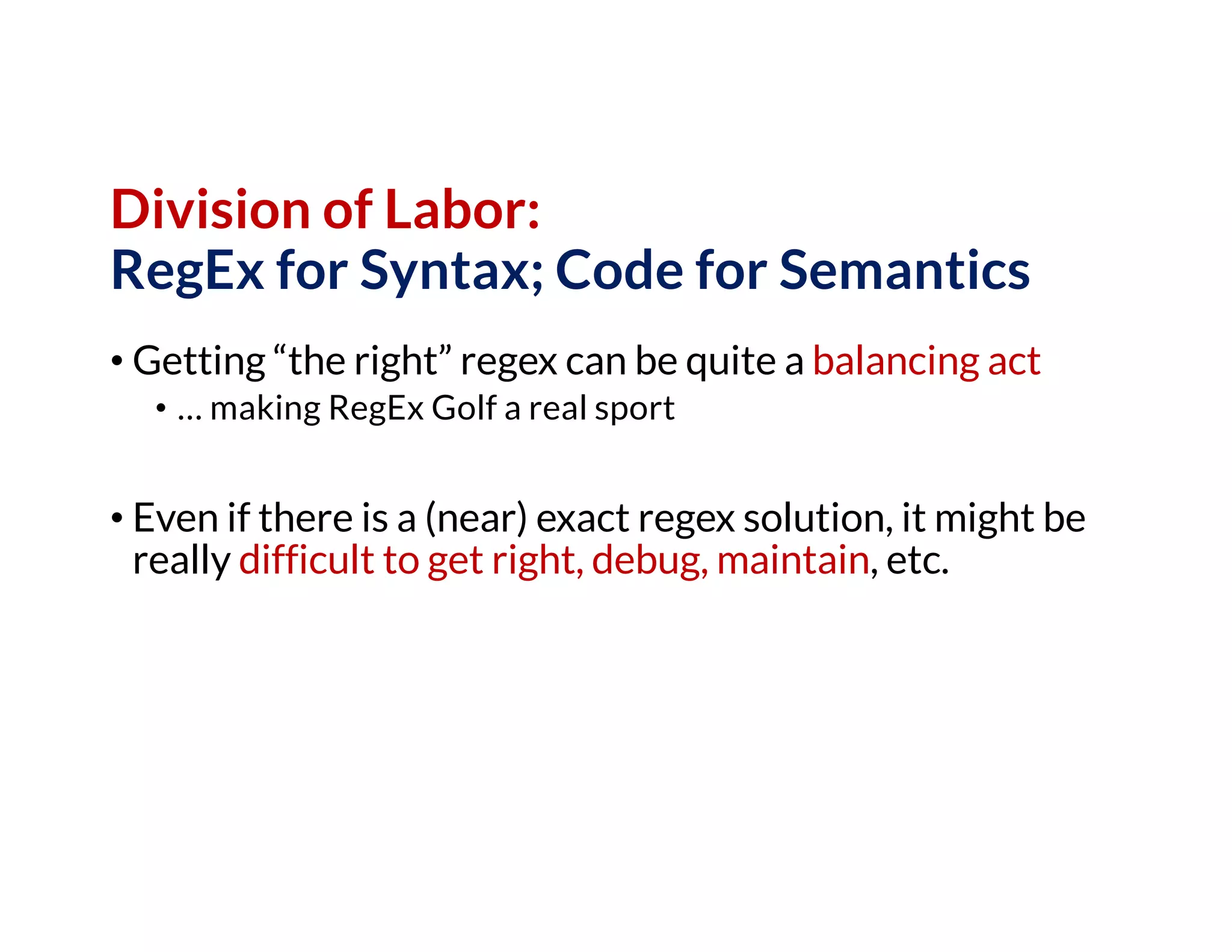 Division of Labor:
RegEx for Syntax; Code for Semantics
• Getting “the right” regex can be quite a balancing act
• … making RegEx Golf a real sport
• Even if there is a (near) exact regex solution, it might be
really difficult to get right, debug, maintain, etc.
 