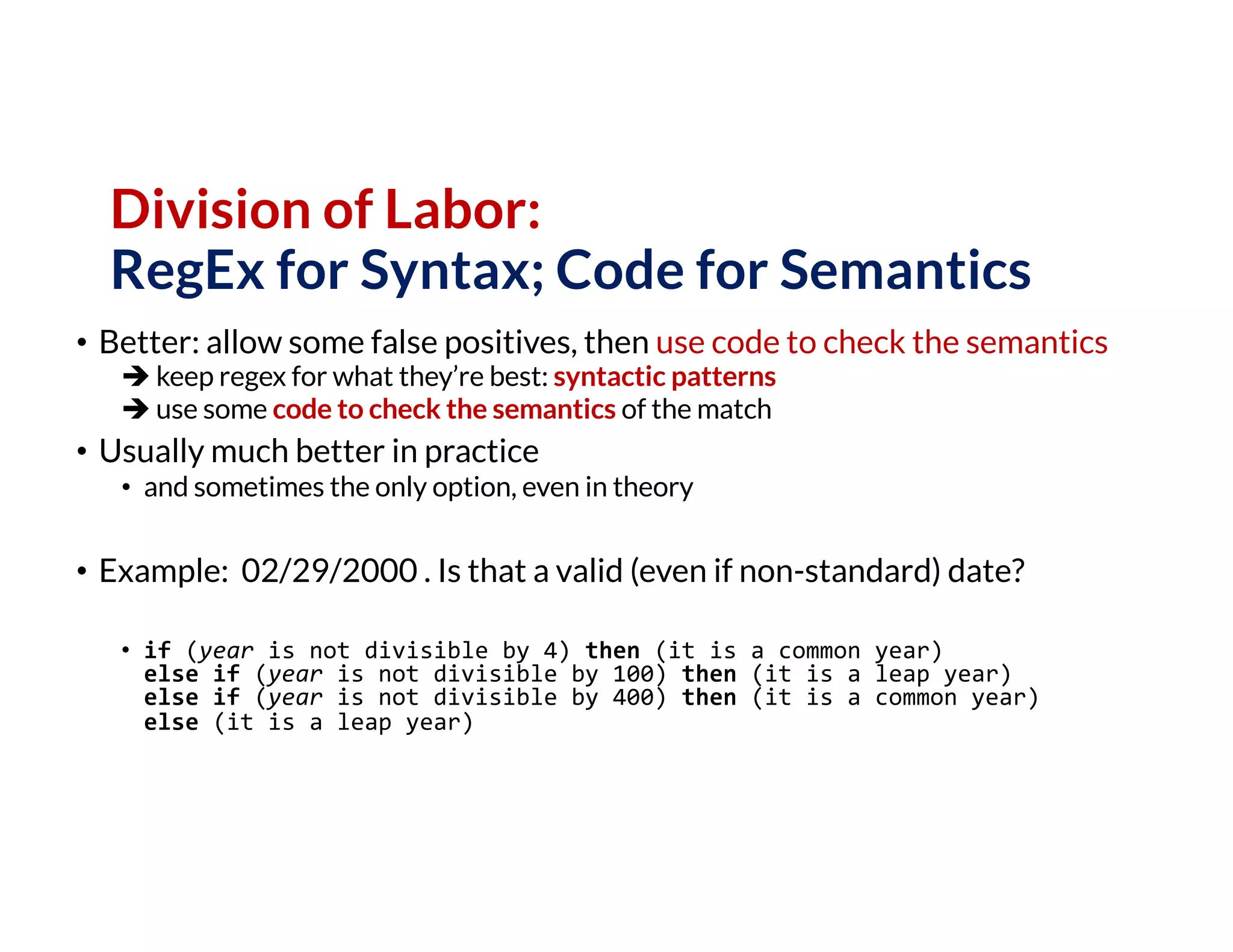 Division of Labor:
RegEx for Syntax; Code for Semantics
• Better: allow some false positives, then use code to check the semantics
è keep regex for what they’re best: syntactic patterns
è use some code to check the semantics of the match
• Usually much better in practice
• and sometimes the only option, even in theory
• Example: 02/29/2000 . Is that a valid (even if non-standard) date?
• if (year is not divisible by 4) then (it is a common year)
else if (year is not divisible by 100) then (it is a leap year)
else if (year is not divisible by 400) then (it is a common year)
else (it is a leap year)
 