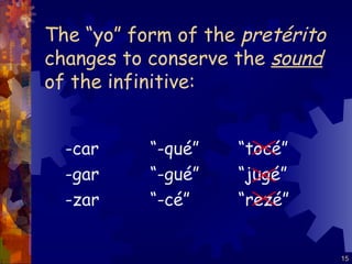 The “yo” form of the  pretérito  changes to conserve the  sound  of the infinitive: -car -gar -zar “ -qué” “ -gué” “ -cé” “ tocé” “ jugé” “ rezé” 