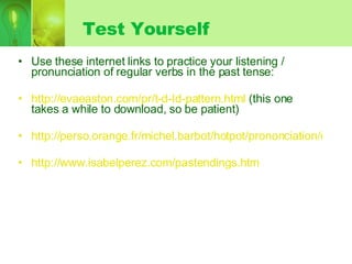 Test Yourself Use these internet links to practice your listening / pronunciation of regular verbs in the past tense: http://evaeaston.com/pr/t-d-Id-pattern.html  (this one takes a while to download, so be patient) http://perso.orange.fr/michel.barbot/hotpot/prononciation/ed.htm http://www.isabelperez.com/pastendings.htm 