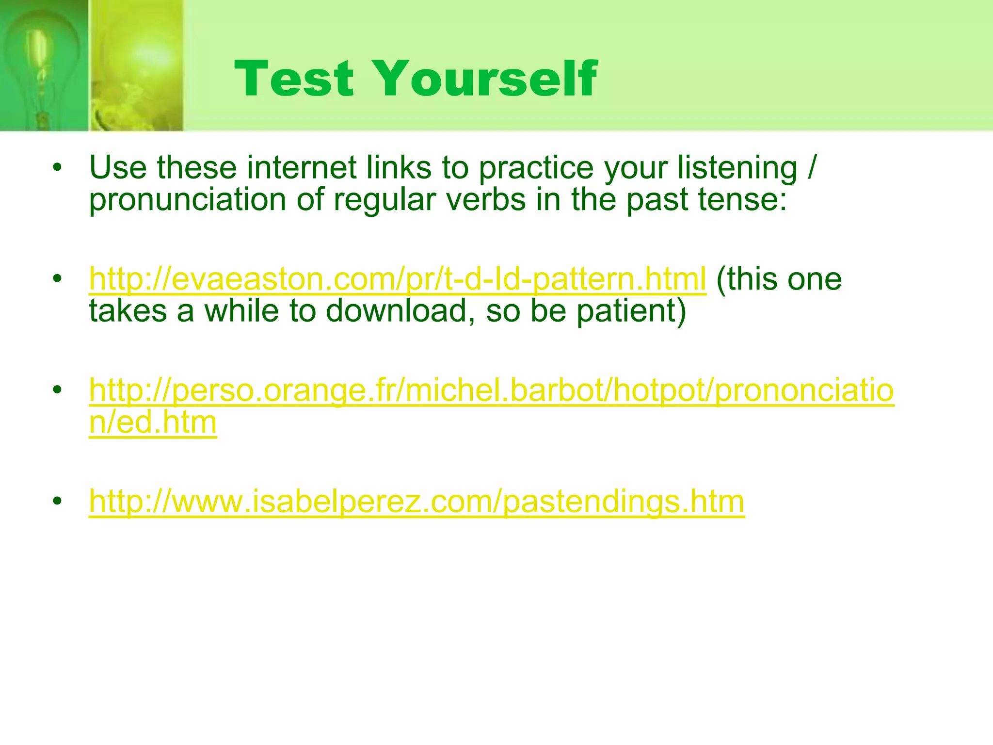 Test Yourself
• Use these internet links to practice your listening /
pronunciation of regular verbs in the past tense:
• http://evaeaston.com/pr/t-d-Id-pattern.html (this one
takes a while to download, so be patient)
• http://perso.orange.fr/michel.barbot/hotpot/prononciatio
n/ed.htm
• http://www.isabelperez.com/pastendings.htm

 