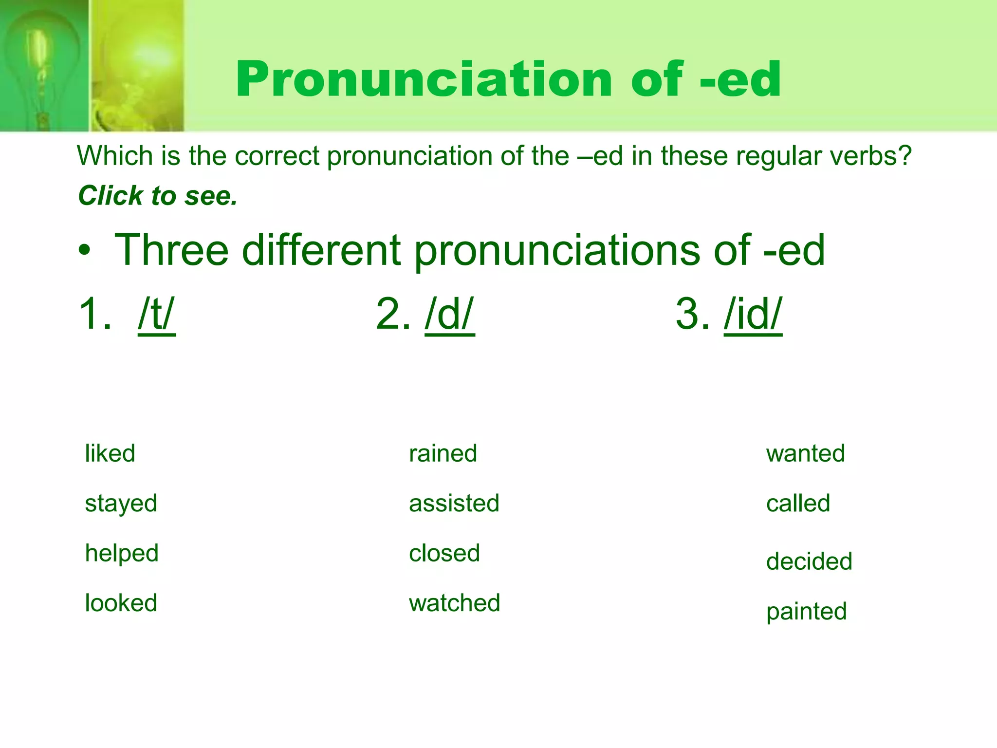 Pronunciation of -ed
Which is the correct pronunciation of the –ed in these regular verbs?
Click to see.

• Three different pronunciations of -ed
1. /t/
2. /d/
3. /id/
liked

rained

wanted

stayed

assisted

called

helped

closed

decided

looked

watched

painted

 