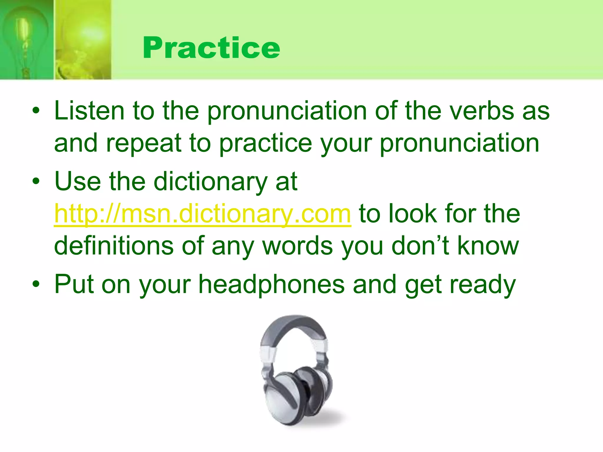 Practice
• Listen to the pronunciation of the verbs as
and repeat to practice your pronunciation
• Use the dictionary at
http://msn.dictionary.com to look for the
definitions of any words you don’t know
• Put on your headphones and get ready

 