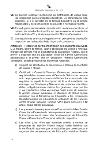 10
resolución ministerial nº 001 / 2017
23 y 24 de la presente Norma General. Quienes no sean
beneficiados con el sorteo o inscripción, deberán acudir a otra
Unidad Educativa.
VI.	 Las unidades educativas, para evitar filas a partir de las
características propias, pueden consensuar otros criterios que
eviten conflictos en el periodo de inscripción.
VII.	 Se prohíbe cualquier mecanismo de distribución de cupos entre
los integrantes de las unidades educativas. De comprobarse esta
situación, la o el Director de la Unidad Educativa es el directo
responsable y será sancionado de acuerdo a normativa vigente.
VIII.	 En los lugares donde exista cercanía entre unidades educativas, el
número de estudiantes inscritos no puede exceder al establecido
en los Artículos 23 y 24 de las presentes Normas Generales.
IX.	 Las estudiantes en estado de gestación en procesos de inscripción
no podrán ser rechazadas bajo ninguna circunstancia.
Artículo 8.- (Requisitos para la inscripción de estudiantes nuevos).
I. La madre, padre de familia, tutor o apoderado de la niña o niño que
ingrese por primera vez al Subsistema de Educación Regular, sea al
primer o segundo año de Educación Inicial en Familia Comunitaria
Escolarizada o al primer año en Educación Primaria Comunitaria
Vocacional, deberá presentar los siguientes requisitos:
a)	 Original del Certificado de Nacimiento o Cédula de Identidad
de la niña o el niño.
b)	 Certificado o Carnet de Vacunas. Quienes no presenten este
requisito deben apersonarse al Centro de Salud más cercano
a fin de programar las vacunas faltantes. La ausencia de este
requisito no impide la inscripción de la o el estudiante; sin
embargo, las Directoras y Directores de unidades educativas
deben obligatoriamente realizar las gestiones para que las y
los estudiantes estén vacunados hasta antes de culminar la
gestión escolar.
c)	 Las y los estudiantes que cursaron Educación Inicial en Familia
Comunitaria Escolarizada deben presentar como requisito para
la inscripción en el primer año de escolaridad de Educación
Primaria Comunitaria Vocacional la libreta respectiva.
 