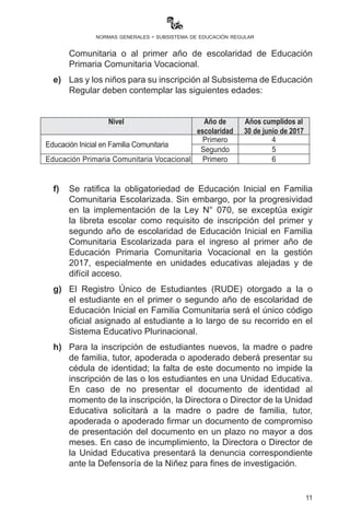 11
normas generales - subsistema de educación regular
d) 	Las niñas y los niños que hubiesen asistido a centros de
programas de atención infantil integral serán inscritos con
la certificación que otorgue la institución que corresponda al
segundo año de escolaridad de Educación Inicial en Familia
Comunitaria o al primer año de escolaridad de Educación
Primaria Comunitaria Vocacional.
e)	 Las y los niños para su inscripción al Subsistema de Educación
Regular deben contemplar las siguientes edades:
Nivel Año de
escolaridad
Años cumplidos al
30 de junio de 2017
Educación Inicial en Familia Comunitaria
Primero 4
Segundo 5
Educación Primaria Comunitaria Vocacional Primero 6
f)	 Se ratifica la obligatoriedad de Educación Inicial en Familia
Comunitaria Escolarizada. Sin embargo, por la progresividad
en la implementación de la Ley N° 070, se exceptúa exigir
la libreta escolar como requisito de inscripción del primer y
segundo año de escolaridad de Educación Inicial en Familia
Comunitaria Escolarizada para el ingreso al primer año de
Educación Primaria Comunitaria Vocacional en la gestión
2017, especialmente en unidades educativas alejadas y de
difícil acceso.
g) 	El Registro Único de Estudiantes (RUDE) otorgado a la y
el estudiante en el primer o segundo año de escolaridad de
Educación Inicial en Familia Comunitaria será el único código
oficial asignado al estudiante a lo largo de su recorrido en el
Sistema Educativo Plurinacional.
h)	Para la inscripción de estudiantes nuevos, la madre o padre
de familia, tutor, apoderada o apoderado deberá presentar su
cédula de identidad; la falta de este documento no impide la
inscripción de las o los estudiantes en una Unidad Educativa.
En caso de no presentar el documento de identidad al
momento de la inscripción, la Directora o Director de la Unidad
Educativa solicitará a la madre o padre de familia, tutor,
apoderada o apoderado firmar un documento de compromiso
de presentación del documento en un plazo no mayor a dos
meses. En caso de incumplimiento, la Directora o Director de
la Unidad Educativa presentará la denuncia correspondiente
ante la Defensoría de la Niñez para fines de investigación.
 