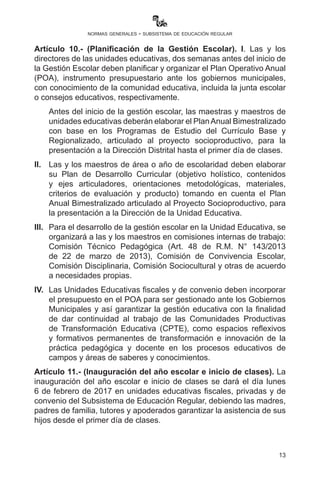 13
normas generales - subsistema de educación regular
Artículo 10.- (Planificación de la Gestión Escolar). I. Las y los
directores de las unidades educativas, dos semanas antes del inicio de
la Gestión Escolar deben planificar y organizar el Plan Operativo Anual
(POA), instrumento presupuestario ante los gobiernos municipales,
con conocimiento de la comunidad educativa, incluida la junta escolar
o consejos educativos, respectivamente.
Antes del inicio de la gestión escolar, las maestras y maestros de
unidades educativas deberán elaborar el PlanAnual Bimestralizado con
base en los Programas de Estudio del Currículo Base y Regionalizado,
articulado al Proyecto Socioproductivo, para la presentación a la
Dirección Distrital hasta el primer día de clases.
II.	 Las y los maestros de área o año de escolaridad deben elaborar
su Plan de Desarrollo Curricular (objetivo holístico, contenidos
y ejes articuladores, orientaciones metodológicas, materiales,
criterios de evaluación y producto) tomando en cuenta el Plan
Anual Bimestralizado articulado al Proyecto Socioproductivo, para
la presentación a la Dirección de la Unidad Educativa.
III.	 Para el desarrollo de la gestión escolar en la Unidad Educativa,
se organizará a las y los maestros en comisiones internas de
trabajo: Comisión Técnico Pedagógica (Art. 48 de R.M. N° 143
de 22 de marzo de 2013), Comisión de Convivencia Escolar,
Comisión Disciplinaria, Comisión Sociocultural y otras de acuerdo
a necesidades propias.
IV.	 Las Unidades Educativas fiscales y de convenio deben incorporar
el presupuesto en el POA para gestionar ante los Gobiernos
Municipales y así garantizar la gestión educativa con la finalidad
de dar continuidad al trabajo de las Comunidades Productivas de
Transformación Educativa, como espacios reflexivos y formativos
permanentes de transformación e innovación de la práctica
pedagógica y docente en los procesos educativos de campos y
áreas de saberes y conocimientos.
Artículo 11.- (Inauguración del año escolar e inicio de clases). La
inauguración del año escolar e inicio de clases se dará el día lunes
6 de febrero de 2017 en unidades educativas fiscales, privadas y de
convenio del Subsistema de Educación Regular, debiendo las madres,
padres de familia, tutores y apoderados garantizar la asistencia de sus
hijos desde el primer día de clases.
 