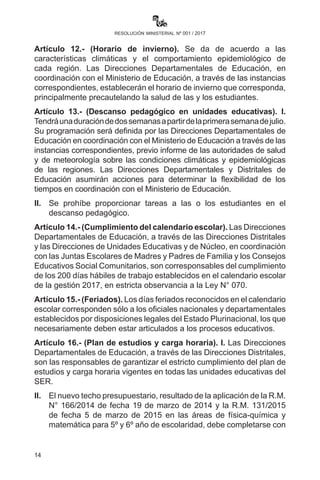 14
resolución ministerial nº 001 / 2017
Artículo 12.- (Horario de invierno). Se da de acuerdo a las
características climáticas y el comportamiento epidemiológico de
cada región. Las Direcciones Departamentales de Educación, en
coordinación con el Ministerio de Educación, a través de las instancias
correspondientes, establecerán el horario de invierno que corresponda,
principalmente precautelando la salud de las y los estudiantes.
Artículo 13.- (Descanso pedagógico en unidades educativas).
I. Tendrá una duración de dos semanas a partir de la primera
semana de julio. Su programación será definida por las Direcciones
Departamentales de Educación en coordinación con el Ministerio de
Educación a través de las instancias correspondientes, previo informe
de las autoridades de salud y de meteorología sobre las condiciones
climáticas y epidemiológicas de las regiones. Las Direcciones
Departamentales y Distritales de Educación asumirán acciones
para determinar la flexibilidad de los tiempos en coordinación con el
Ministerio de Educación.
II.	 Se prohíbe proporcionar tareas a las o los estudiantes en el
descanso pedagógico.
Artículo 14.- (Cumplimiento del calendario escolar). Las Direcciones
Departamentales de Educación, a través de las Direcciones Distritales
y las Direcciones de Unidades Educativas y de Núcleo, en coordinación
con las Juntas Escolares de Madres y Padres de Familia y los Consejos
Educativos Social Comunitarios, son corresponsables del cumplimiento
de los 200 días hábiles de trabajo establecidos en el calendario escolar
de la gestión 2017, en estricta observancia a la Ley N° 070.
Artículo 15.- (Feriados). Los días feriados reconocidos en el
calendario escolar corresponden sólo a los oficiales nacionales y
departamentales establecidos por disposiciones legales del Estado
Plurinacional, los que necesariamente deben estar articulados a los
procesos educativos.
Artículo 16.- (Plan de estudios y carga horaria). I. Las Direcciones
Departamentales de Educación, a través de las Direcciones Distritales,
son las responsables de garantizar el estricto cumplimiento del plan
de estudios y carga horaria vigentes en todas las unidades educativas
del Subsistema de Educación Regular (SER).
II.	 El nuevo techo presupuestario, resultado de la aplicación de la
R.M. N° 166de fecha 19 de marzo de 2014 y la R.M. 131 de fecha
 