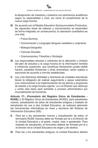 15
normas generales - subsistema de educación regular
5 de marzo de 2015 en las áreas de física-química y matemática
para 5º y 6º año de escolaridad, debe completarse con la
designación de maestras y maestros con pertinencia académica
según su especialidad y nivel, así como el cumplimiento de la
nueva carga horaria.
III.	 De acuerdo con el Modelo Educativo Sociocomunitario Productivo,
las siguientes áreas de saberes y conocimientos se desarrollan
de forma integrada; en consecuencia, la valoración cuantitativa es
una sola:
• Física-Química
• Comunicación y Lenguajes (lenguas castellana y originaria)
• Biología-Geografía
• Ciencias Sociales
• Cosmovisiones, Filosofías y Sicología
IV.	 Los responsables directos o indirectos de la alteración u omisión
del plan de estudios y la carga horaria en la información remitida
a instancias superiores, que constituye declaración jurada (doble
horario, paralelos fantasmas y otras anomalías), serán sujetos a
sanciones de acuerdo a normas establecidas.
V.	 Las y los directores distritales y directores de unidades educativas
tienen la obligación de realizar seguimiento y apoyo sistemático
(con instrumentos) a la implementación de los planes y programas
de estudio y la carga horaria vigente. La o el Director que obstruya
u omita esta tarea será sometido a proceso administrativo por
incumplimiento de funciones.
Artículo 17.- (Formulario del Registro Único de Estudiantes -
RUDE). I. El Registro Único de Estudiantes (RUDE), para estudiantes
nuevos, actualización de datos de estudiantes antiguos y traslado de
estudiantes de una a otra Unidad Educativa, se realizará aplicando
las herramientas informáticas en línea y escritorio del Sistema de
Información Educativa (SIE).
II.	 Para las y los estudiantes nuevos y actualización de datos, el
formulario RUDE impreso debe ser firmado por la o el Director de
la Unidad Educativa y el padre, madre, tutor o apoderado. Para
traslado de estudiantes, el formulario deberá ser firmado por la o
 