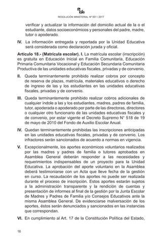 16
resolución ministerial nº 001 / 2017
el director de la Unidad Educativa de origen y de destino.
III.	 Para las y los estudiantes antiguos, la Unidad Educativa deberá
verificar y actualizar la información del domicilio actual de la o
el estudiante, datos socioeconómicos y personales del padre,
madre, tutor o apoderado.
IV.	 La información entregada y reportada por la Unidad Educativa
será considerada como declaración jurada y oficial.
Artículo 18.- (Matrícula escolar). I. La matrícula escolar (inscripción)
es gratuita en Educación Inicial en Familia Comunitaria, Educación
Primaria Comunitaria Vocacional y Educación Secundaria Comunitaria
Productiva de las unidades educativas fiscales, privadas y de convenio.
II.	 Queda terminantemente prohibido realizar cobros por concepto
de reserva de plazas, matrícula, materiales educativos o derecho
de ingreso de las y los estudiantes en las unidades educativas
fiscales, privadas y de convenio.
III.	 Queda terminantemente prohibido realizar cobros adicionales
de cualquier índole a las y los estudiantes, madres, padres de
familia, tutor, apoderada o apoderado por parte de las directoras,
directores o cualquier otro funcionario de las unidades educativas
fiscales y de convenio, por estar vigente el Decreto Supremo N°
518 de 19 de mayo de 2010 del Fondo de Auxilio Escolar Anual.
IV.	 Quedan terminantemente prohibidas las inscripciones anticipadas
en las unidades educativas fiscales, privadas y de convenio. Los
infractores serán sancionados de acuerdo a normas en vigencia.
V.	 Excepcionalmente, los aportes económicos voluntarios realizados
por las madres y padres de familia o tutores aprobados en
Asamblea General deberán responder a las necesidades y
requerimientos indispensables de un proyecto para la Unidad
Educativa. La aprobación del aporte voluntario en la Asamblea
deberá testimoniarse con un Acta que lleve fecha de la gestión
en curso. La recaudación de los aportes no puede ser realizada
durante el proceso de inscripción. Estos aportes estarán sujetos
a la administración transparente y la rendición de cuentas y
presentación de informes al final de la gestión por la Junta Escolar
de Madres y Padres de Familia y/o Consejos Educativos ante la
misma Asamblea General. De evidenciarse malversación de los
 