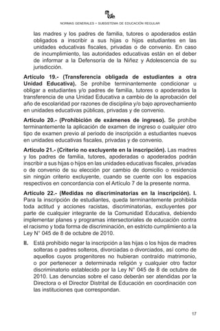 17
normas generales - subsistema de educación regular
aportes, éstos serán denunciados y sancionados en las instancias
que correspondan.
VI.	 En cumplimiento al Art. 17 de la Constitución Política del Estado,
las madres y los padres de familia, tutores o apoderados están
obligados a inscribir a sus hijas e hijos estudiantes en las
unidades educativas fiscales, privadas o de convenio. En caso
de incumplimiento, las autoridades educativas están en el deber
de informar a la Defensoría de la Niñez y Adolescencia de su
jurisdicción.
Artículo 19.- (Transferencia obligada de estudiantes a otra Unidad
Educativa). Se prohíbe terminantemente condicionar u obligar a
estudiantes y/o padres de familia, tutores o apoderados la transferencia
de una Unidad Educativa a otra a cambio de la aprobación del año de
escolaridad, por razones de disciplina y/o bajo aprovechamiento en
unidades educativas públicas, privadas y de convenio.
Artículo 20.- (Prohibición de exámenes de ingreso). Se prohíbe
terminantemente todo tipo de aplicación de examen de ingreso o
cualquier otro tipo de examen previo al periodo de inscripción a
estudiantes nuevos en unidades educativas fiscales, privadas y de
convenio.
Artículo 21.- (Criterio no excluyente en la inscripción). Las madres
y los padres de familia, tutores, apoderadas o apoderados podrán
inscribir a sus hijas e hijos en las unidades educativas fiscales, privadas
o de convenio de su elección por cambio de domicilio o residencia
sin ningún criterio excluyente, cuando se cuente con los espacios
respectivos en concordancia con el Artículo 7 de la presente norma.
Artículo 22.- (Medidas no discriminatorias en la inscripción). I.
Queda terminantemente prohibida para la inscripción de estudiantes
toda actitud y acciones racistas, discriminatorias excluyentes por
parte de cualquier integrante de la Comunidad Educativa, debiendo
implementar planes y programas intersectoriales de educación contra
el racismo y toda forma de discriminación, en estricto cumplimiento a la
Ley N° 045 de 8 de octubre de 2010.
II.	 Está prohibido negar la inscripción a las hijas o los hijos de madres
solteras o padres solteros, divorciadas o divorciados, así como de
aquellos cuyos progenitores no hubieran contraído matrimonio,
o por pertenecer a determinada religión y cualquier otro factor
 