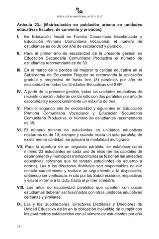 18
resolución ministerial nº 001 / 2017
discriminatorio establecido por la Ley N° 045 de 8 de octubre de
2010. Las denuncias sobre el caso deberán ser atendidas por la
Directora o el Director Distrital de Educación en coordinación con
las instituciones que correspondan.
Artículo 23.- (Matriculación en unidades educativas urbanas,
fiscales, de convenio y privadas). I.	En Educación Inicial en
Familia Comunitaria Escolarizada y Educación Primaria Comunitaria
Vocacional, el número de estudiantes es de 30 por año de escolaridad
y paralelo.
II.	 Para el primer año de escolaridad de la presente gestión en
Educación Secundaria Comunitaria Productiva el número de
estudiantes recomendado es de 30.
III.	 En el marco de la política de mejorar la calidad educativa en el
Subsistema de Educación Regular se recomienda la aplicación
gradual y progresiva de hasta tres (3) paralelos por año de
escolaridad en todas las Unidades Educativas del SEP.
IV.	 A partir de la presente gestión, todas las unidades educativas de
reciente creación deberán contar sólo con dos paralelos por año
de escolaridad y excepcionalmente un máximo de tres.
V.	 Para el segundo año de escolaridad y siguientes en Educación
Primaria Comunitaria Vocacional y Educación Secundaria
Comunitaria Productiva el número de estudiantes recomendado
es 35.
VI.	 El número mínimo de estudiantes en unidades educativas
nocturnas es de 10, siempre y cuando exista un solo paralelo; de
existir menor cantidad se aplicará la modalidad multigrado.
VlI. Para la apertura de un segundo paralelo se establece como mí-
nimo 23 estudiantes en cada uno de ellos (en las capitales de
departamento y municipios metropolitanos se fusionan las unida-
des educativas cercanas que no tengan estudiantes de acuerdo
a norma). Las o los directores distritales son responsables de dar
estricto cumplimiento y realizar un seguimiento a la disposición,
debiendo ser verificadas in situ por las Subdirecciones respecti-
vas y elevar informe a la DDE hasta el primer bimestre.
VIIl.	Los años de escolaridad paralelos que cuenten con pocos
 