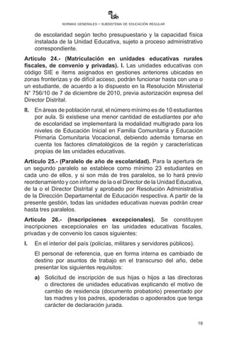19
normas generales - subsistema de educación regular
estudiantes deberán ser fusionados con otras unidades educativas
cercanas y similares.
IX.	 Las y los Subdirectores, Directores Distritales y Directores de
Unidad Educativa están en la obligación ineludible de cumplir con
los parámetros establecidos con el número de estudiantes por año
de escolaridad según techo presupuestario y la capacidad física
instalada de la Unidad Educativa, sujeto a proceso administrativo
correspondiente.
Artículo 24.- (Matriculación en unidades educativas rurales
fiscales, de convenio y privadas). I. Las unidades educativas con
código SIE e ítems asignados en gestiones anteriores ubicadas en
zonas fronterizas y de difícil acceso, podrán funcionar hasta con una
o un estudiante, de acuerdo a lo dispuesto en la R.M. N° 756 de 7 de
diciembre de 2010, previa autorización expresa del Director Distrital.
II.	 En unidades educativas de área rural el número mínimo es de
10 estudiantes por aula. Si existiese una menor cantidad de
estudiantes por año de escolaridad se implementará la modalidad
multigrado para los niveles de Educación Inicial en Familia
Comunitaria y Educación Primaria Comunitaria Vocacional,
debiendo además tomarse en cuenta los factores climatológicos
de la región y características propias de las unidades educativas.
Artículo 25.- (Paralelo de año de escolaridad). Para la apertura de
un segundo paralelo se establece como mínimo 23 estudiantes en
cada uno de ellos, y si son más de tres paralelos, se lo hará previo
reordenamiento y con informe de la o el Director de la Unidad Educativa,
de la o el Director Distrital y aprobado por Resolución Administrativa
de la Dirección Departamental de Educación respectiva. A partir de
la presente gestión, todas las unidades educativas nuevas están
prohibidas de crear más de tres paralelos.
Artículo 26.- (Inscripciones excepcionales). Se constituyen
inscripciones excepcionales en las unidades educativas fiscales,
privadas y de convenio en los casos siguientes:
I.	 En el interior del país (policías, militares y servidores públicos).
	 El personal de referencia, que en forma interna es cambiado de
destino por asuntos de trabajo en el transcurso del año, debe
presentar los siguientes requisitos:
 
