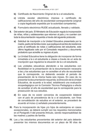 20
resolución ministerial nº 001 / 2017
a)	Solicitud de inscripción de sus hijas e hijos a las directoras
o directores de unidades educativas explicando el motivo de
cambio de residencia (documento probatorio) presentado por
las madres y los padres, apoderadas o apoderados que tenga
carácter de declaración jurada.
b)	 Certificado de Nacimiento Original de la o el estudiante.
c)	 Libreta escolar electrónica impresa o certificado de
calificaciones del año de escolaridad correspondiente (original
o copia legalizada expedida por la autoridad competente).
d)	 Formulario electrónico RUDE actualizado, llenado y validado.
II.	 Del exterior del país. El Ministerio de Educación regula la
incorporación de niñas, niños y adolescentes que retornen al país
y no cuenten con toda la documentación requerida a través del
siguiente protocolo:
a)	Solicitud de inscripción a la Unidad Educativa presentada
por la madre, padre de familia o tutor, que explique el cambio
de residencia junto al certificado de notas o calificaciones
del estudiante, este último legalizado solo por el Consulado
respectivo y documento probatorio que acredite su ingreso al
país.
b)	 La Unidad Educativa tiene la obligación de incorporar de forma
inmediata a la o el estudiante a clases a través de un acta de
inscripción que regulariza la situación de la o el estudiante.
c)	Las unidades educativas atenderán a los estudiantes con
flexibilidad en la presentación de la documentación necesaria
a las y los estudiantes que no acrediten el año de escolaridad
que le corresponde, no debiendo exceder el periodo de
presentación de la misma hasta seis meses. En caso de no
presentar la documentación requerida, la Dirección de la Unidad
Educativa, de acuerdo a la edad, establecerá una evaluación
sicopedagógica con la Comisión Técnico Pedagógica a efecto
de acreditar el año de escolaridad que le corresponde para la
prosecución de sus estudios.
d)	En caso de no existir convenios de cooperación bilateral
con el país de procedencia de la o el estudiante, con fines
de convalidación de estudios en el exterior, se procederá de
acuerdo al inciso c) señalado precedentemente.
 
