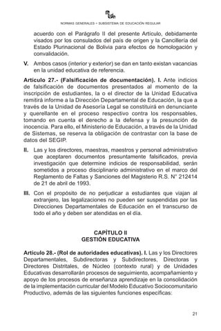 21
normas generales - subsistema de educación regular
III.	 Para la incorporación de hijas y/o hijos de extranjeros en casos
excepcionales se deberá cumplir con los requisitos mencionados
en el Parágrafo II del presente Artículo, siendo responsabilidad de
las madres y padres de familia.
IV.	 Las y los estudiantes provenientes del exterior del país deberán
presentar los mismos documentos en un plazo de 90 días de
acuerdo con el Parágrafo II del presente Artículo, debidamente
visados por los consulados del país de origen y la Cancillería del
Estado Plurinacional de Bolivia para efectos de homologación y
convalidación.
V.	 Ambos casos (interior y exterior) se dan en tanto existan vacancias
en la Unidad Educativa de referencia.
Artículo 27.- (Falsificación de documentación). I. Ante indicios de
falsificación de documentos presentados al momento de la inscripción
de estudiantes, la o el director de la Unidad Educativa remitirá informe
a la Dirección Departamental de Educación, la que a través de la
Unidad de Asesoría Legal se constituirá en denunciante y querellante
en el proceso respectivo contra los responsables, tomando en cuenta
el derecho a la defensa y la presunción de inocencia. Para ello, el
Ministerio de Educación, a través de la Unidad de Sistemas, se reserva
la obligación de contrastar con la base de datos del SEGIP.
II.	 Las y los directores, maestras, maestros y personal administrativo
que aceptaren documentos presuntamente falsificados, previa
investigación que determine indicios de responsabilidad, serán
sometidos a proceso disciplinario administrativo en el marco del
Reglamento de Faltas y Sanciones del Magisterio R.S. N° 212414
de 21 de abril de 1993.
III.	 Con el propósito de no perjudicar a estudiantes que viajan al
extranjero, las legalizaciones no pueden ser suspendidas por las
Direcciones Departamentales de Educación en el transcurso de
todo el año y deben ser atendidas en el día.
 