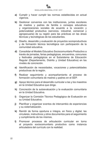 22
resolución ministerial nº 001 / 2017
CAPÍTULO II
GESTIÓN EDUCATIVA
Artículo 28.- (Rol de autoridades educativas). I. Las y los Directores
Departamentales, Subdirectores/as, Directores/as Distritales, de
Núcleo (contexto rural) y de Unidades Educativas desarrollarán
procesos de seguimiento, acompañamiento y apoyo de los procesos
de enseñanza aprendizaje en la consolidación de la implementación
curricular del Modelo Educativo Sociocomunitario Productivo, además
de las siguientes funciones específicas:
a)	Cumplir y hacer cumplir las normas establecidas en actual
vigencia.
b)	Gestionar convenios con las instituciones, juntas escolares
de madres y padres de familia o consejos educativos
y organizaciones sociales de acuerdo a la vocación y
potencialidad productiva (servicios, industrial, comercial y
agropecuaria) de su región para las prácticas en las áreas
técnicas y tecnológicas de los estudiantes.
c)	 Diseño, desarrollo y evaluación de proyectos socioproductivos
y de formación técnica tecnológica con participación de la
comunidad educativa.
d)	 Consolidar el Modelo Educativo Sociocomunitario Productivo a
través de jornadas, ferias pedagógicas, encuentros, concursos
y festivales pedagógicos en el Subsistema de Educación
Regular (Departamento, Distrito y Unidad Educativa) en los
niveles de concreción.
e)	 Identificación de necesidades, vocaciones y potencialidades
productivas de la región.
f)	Realizar seguimiento y acompañamiento al proceso de
formación comunitaria de madres y padres en el Sistema
Educativo Plurinacional (SEP).
g)	 Apoyo técnico para el desarrollo curricular a las y los maestros
en la Unidad Educativa que dirige.
h)	Concreción de la autoevaluación y la evaluación comunitaria
en la Unidad Educativa.
i)	 Organizar la Comisión Técnico Pedagógica de Evaluación en
su Unidad Educativa.
 