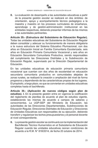 23
normas generales - subsistema de educación regular
j)	 Planificar y organizar eventos de intercambio de experiencias
y su sistematización.
k)	Remitir de forma oportuna e íntegra, en físico y digital, las
circulares, instructivos y otros documentos para el seguimiento
y cumplimiento de los mismos.
l) 	Promover procesos de articulación curricular en torno
al proyecto sociocomunitario productivo como instancia
articuladora del currículo con la realidad.
II.	 La evaluación de desempeño a las autoridades educativas a partir
de la presente gestión escolar se realizará en dos ámbitos: de
orientación, apoyo y acompañamiento técnico pedagógico a la
maestra y maestro en los procesos curriculares de enseñanza
aprendizaje y de gestión-administración institucional en las
entidades respectivas, debiendo presentar informes de los
mismos a las autoridades pertinentes.
Artículo 29.- (Estructura del Subsistema de Educación Regular).
Todas las unidades educativas del Subsistema de Educación Regular
(SER) deben consolidar y adecuar su funcionamiento de manera
obligatoria a la nueva estructura del Sistema Educativo Plurinacional,
con dos años en Educación Inicial en Familia Comunitaria Escolarizada,
seis años en Educación Primaria Comunitaria Vocacional y seis años en
Educación Secundaria Comunitaria Productiva, siendo responsables
del cumplimiento las Direcciones Distritales y la Subdirección de
Educación Regular, supervisado por la Dirección Departamental de
Educación.
En las unidades educativas de Educación Primaria Comunitaria
Vocacional que cuentan con dos años de escolaridad en Educación
Secundaria Comunitaria Productiva en comunidades alejadas de
zonas rurales, se realizará la creación o ampliación del nivel de forma
progresiva y dependiendo de las características propias de los lugares.
El propósito a largo plazo es que se conviertan en unidades educativas
completas hasta el bachillerato.
Artículo30.-(Aplicacióndenuevoscódigossegúnplandeestudios).
I. En la presente gestión entra en vigencia la codificación de reglamento
de planillas de acuerdo al plan de estudios vigente, estableciendo las
mismas de acuerdo a campos de saberes y conocimientos. La UGP-
SEP del Ministerio de Educación, las autoridades de las Direcciones
 