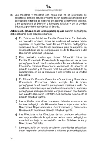 24
resolución ministerial nº 001 / 2017
Departamentales, Subdirecciones de Educación Regular, Direcciones
Distritales de Educación y Direcciones de Unidades Educativas son
responsables de su ejecución, debiendo transferir y regularizar los
techos presupuestarios y el personal docente al nivel correspondiente.
II.	 En la presente gestión escolar se continuará con la implementación
delBachilleratoTécnicoHumanísticoenelSubsistemadeEducación
Regular cuando las unidades educativas reúnan condiciones de
acuerdo a la R.M. N° 818 de fecha 20 octubre de 2014.
III.	 Las maestras y maestros con horas que no se justifiquen de
acuerdo con el plan de estudios vigente serán sujetas o sujetos
a sanciones por percepción indebida de haberes de acuerdo a
normativa vigente, y se sancionará a la Directora o Director
Distrital y de la Unidad Educativa por daño económico al Estado.
Artículo 31.- (Duración de la hora pedagógica). La hora pedagógica
debe aplicarse de la siguiente manera:
a)	Para contextos urbanos, todas las unidades educativas que
ofrecen Educación Inicial en Familia Comunitaria Escolarizada
deben organizar el desarrollo curricular tomando en cuenta lo
siguiente:
1.	La carga horaria del plan de estudios de Educación
Inicial en Familia Comunitaria Escolarizada no ha sufrido
modificación alguna;
2.	 En el plan de estudios, la carga horaria es de 88 horas
pedagógicas mensuales;
3.	 Se deberá cumplir con 22 horas pedagógicas semanales;
4.	Las horas pedagógicas están destinadas al desarrollo
curricular, en el marco del Plan de Desarrollo Curricular
(R.M. N° 298/2016).
b)	Para contextos rurales que ofrecen Educación Inicial en
Familia Comunitaria Escolarizada la organización de la hora
pedagógica de 45 minutos se adecuará a las características
de Educación Primaria Comunitaria Vocacional, de acuerdo
al plan de estudios y al contexto rural. La responsabilidad
de incumplimiento es del Director o Directora de la Unidad
Educativa.
 