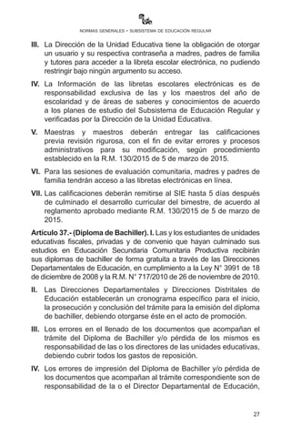 27
normas generales - subsistema de educación regular
III.	 Elpadre,madre,tutoroapoderado,atravésdelaUnidadEducativade
destino, solicitará, mediante la herramienta informática, la inscripción
por traslado, misma que será verificada y aprobada por la Dirección
Distrital de Educación mediante el Técnico SIE o polivalente.
IV.	 En los casos donde la trabajadora social establezca cualquier
hecho de violencia en la familia a recomendación expresa, se
ofrecerá el resguardo de traslado del estudiante en el marco de lo
dispuesto en el Art. 19.4 de la Ley No. 348 (previa verificación de
disponibilidad de espacio en la Unidad Educativa de destino).
Artículo 36. (Libreta escolar electrónica). I. La libreta escolar
electrónica se constituye en el documento de información y
comunicación del desarrollo de las dimensiones y la promoción de las
y los estudiantes al año de escolaridad inmediato superior.
II.	 El Ministerio de Educación dispone de la plataforma digital
www.minedu.gob.bo para el acceso a las libretas escolares
electrónicas por todos los actores educativos, brindando la
seguridad necesaria, la misma que estará habilitada de forma
permanente.
III.	 La Dirección de la Unidad Educativa tiene la obligación de otorgar
un usuario y su respectiva contraseña a madres, padres de familia
y tutores para acceder a la libreta escolar electrónica, no pudiendo
restringir bajo ningún argumento su acceso.
IV.	 La Información de las libretas escolares electrónicas es de
responsabilidad exclusiva de las y los maestros del año de
escolaridad y de áreas de saberes y conocimientos de acuerdo
a los planes de estudio del Subsistema de Educación Regular y
verificadas por la Dirección de la Unidad Educativa.
V.	 Maestras y maestros deberán entregar las calificaciones
previa revisión rigurosa, con el fin de evitar errores y procesos
administrativos para su modificación, según procedimiento
establecido en la R.M. 130 de 5 de marzo de 2015.
VI.	 Para las sesiones de evaluación comunitaria, madres y padres de
familia tendrán acceso a las libretas electrónicas en línea.
VII.	 Las calificaciones deberán remitirse al SIE hasta 5 días después
de culminado el desarrollo curricular del bimestre, de acuerdo al
reglamento aprobado mediante R.M. 130 de 5 de marzo de 2015.
 