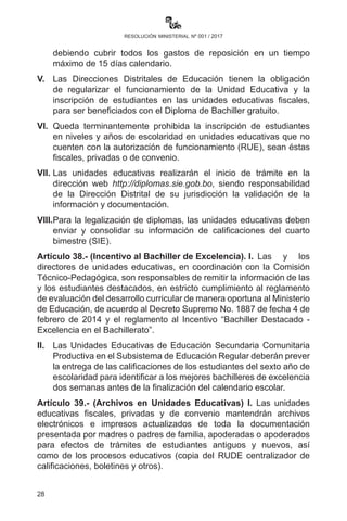 28
resolución ministerial nº 001 / 2017
Artículo 37.- (Diploma de Bachiller). I. Las y los estudiantes de
unidades educativas fiscales, privadas y de convenio que hayan
culminado sus estudios en Educación Secundaria Comunitaria
Productiva recibirán sus diplomas de bachiller y fotocopia legalizada
de forma gratuita a través de las Direcciones Departamentales de
Educación, en cumplimiento a la Ley N° 3991 de 18 de diciembre de
2008 y la R.M. N° 717 de 26 de noviembre de 2010.
II.	 Las Direcciones Departamentales y Direcciones Distritales de
Educación establecerán un cronograma específico para el inicio,
la prosecución y conclusión del trámite para la emisión del diploma
de bachiller, debiendo otorgarse éste en el acto de promoción.
III.	 Los errores en el llenado de los documentos que acompañan el
trámite del Diploma de Bachiller y/o pérdida de los mismos es
responsabilidad de las o los directores de las unidades educativas,
debiendo cubrir todos los gastos de reposición.
IV.	 Los errores de impresión del Diploma de Bachiller y/o pérdida
de los documentos que acompañan al trámite correspondiente
son de responsabilidad de la o el Director Departamental de
Educación, debiendo cubrir todos los gastos de reposición en un
tiempo máximo de 15 días calendario.
V.	 Las Direcciones Distritales de Educación tienen la obligación
de regularizar el funcionamiento de la Unidad Educativa y la
inscripción de estudiantes en las unidades educativas fiscales,
para ser beneficiados con el Diploma de Bachiller gratuito.
VI.	 Queda terminantemente prohibida la inscripción de estudiantes
en niveles y años de escolaridad en unidades educativas que no
cuenten con la autorización de funcionamiento (RUE), sean éstas
fiscales, privadas o de convenio.
VII.	 Las unidades educativas realizarán el inicio de trámite en la
dirección web http://diplomas.sie.gob.bo, siendo responsabilidad
de la Dirección Distrital de su jurisdicción la validación de la
información y documentación.
VIII.	 Para la legalización de diplomas, las unidades educativas deben
enviar y consolidar su información de calificaciones del cuarto
bimestre (SIE).
Artículo 38.- (Incentivo al Bachiller de Excelencia). I.	Las y los
directores de unidades educativas, en coordinación con la Comisión
 