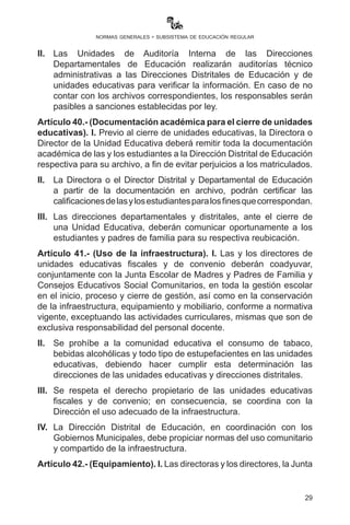 29
normas generales - subsistema de educación regular
Técnico-Pedagógica, son responsables de remitir la información de las
y los estudiantes destacados en estricto cumplimiento al reglamento de
evaluación del desarrollo curricular de manera oportuna al Ministerio
de Educación, de acuerdo al Decreto Supremo No. 1887 de fecha 4
de febrero de 2014 y el reglamento al Incentivo “Bachiller Destacado -
Excelencia en el Bachillerato”.
II.	 Las Unidades Educativas de Educación Secundaria Comunitaria
Productiva en el Subsistema de Educación Regular deberán
prever la entrega de las calificaciones de los estudiantes del sexto
año de escolaridad para identificar a los mejores bachilleres de
excelencia dos semanas antes de la finalización del calendario
escolar.	
Artículo 39.- (Archivos en Unidades Educativas). I. Las unidades
educativas fiscales, privadas y de convenio mantendrán archivos
electrónicos e impresos actualizados de toda la documentación
presentada por madres o padres de familia, apoderadas o apoderados
para efectos de trámites de estudiantes antiguos y nuevos, así
como de los procesos educativos (copia del RUDE centralizador de
calificaciones, boletines y otros).
II.	 Las Unidades de Auditoría Interna de las Direcciones
Departamentales de Educación realizarán auditorías técnico
administrativas a las Direcciones Distritales de Educación y de
unidades educativas para verificar la información. En caso de no
contar con los archivos correspondientes, los responsables serán
pasibles a sanciones establecidas por ley.
Artículo 40.- (Documentación académica para el cierre de unidades
educativas). I. Previo al cierre de unidades educativas, la Directora o
Director de la Unidad Educativa deberá remitir toda la documentación
académica de las y los estudiantes a la Dirección Distrital de Educación
respectiva para su archivo, a fin de evitar perjuicios a los matriculados.
II.	 La Directora o el Director Distrital y Departamental de Educación,
a partir de la documentación en archivo, podrán certificar
las calificaciones de las y los estudiantes para los fines que
correspondan.
III.	 Las direcciones departamentales y distritales, ante el cierre de
una Unidad Educativa, deberán comunicar oportunamente a los
estudiantes y padres de familia para su respectiva reubicación.
 